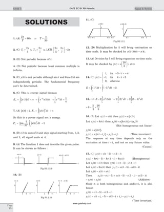 SOLUTIONS
1. (A)
2
60
p
p
T
= Þ T =
p
30
2. (C) T1
2
5
=
p
s, T2
2
7
=
p
s, LCM
2
5
2
7
2
p p
p,
æ
è
ç
ö
ø
÷ =
3. (D) Not periodic because of t.
4. (D) Not periodic because least common multiple is
infinite.
5. (C) y t( ) is not periodic although sin t and 6 2cos pt are
independently periodic. The fundamental frequency
can’t be determined.
6. (C) This is energy signal because
| |E x t dt¥
-¥
¥
= < ¥ò ( ) = -
-¥
¥
òe u t dtt4
( ) = =-
¥
òe dtt4
0
1
4
7. (A) | |x t( ) = 1, | |E x t dt¥
-¥
¥
= = ¥ò ( )
2
So this is a power signal not a energy.
| |P
T
x t dt
T
T
T
¥
® ¥
-
= =òlim ( )
1
2
1
2
8. (D) v t( ) is sum of 3 unit step signal starting from, 1, 2,
and 3, all signal ends at 4.
9. (A) The function 1 does not describe the given pulse.
It can be shown as follows :
10. (B)
11. (C)
12. (D) Multiplication by 5 will bring contraction on
time scale. It may be checked by x x( . ) ( )5 0 8 4´ = .
13. (A) Division by 5 will bring expansion on time scale.
It may be checked by y t x x( ) ( )=
æ
è
ç
ö
ø
÷ =
20
5
4 .
14. (C) y t
t
t( )
,
,
,
=
- < < -
- < <
ì
í
ï
î
ï
1 5 4
1 4 5
0
for
for
otherwise
E dt dt= + - =
-
-
ò ò( ) ( )1 1 22
5
4
2
4
5
15. (D) E x t dt= ò2 2
0
5
( ) = + -ò ò2 1 2 51
0
4
2
4
5
( ) ( )dt t dt
= + =8
2
3
26
3
16. (B) Let x t v t1( ) ( )= then { }y t u v t1( ) ( )=
Let x t kv t2( ) ( )= then { }y t u kv t ky t2 1( ) ( ) ( )= ¹
(Not homogeneous not linear)
{ }y t u v t1( ) ( )= ,
{ }y t u v t t y t to o2 1( ) ( ) ( )= - = - (Time invariant)
The response at any time depends only on the
excitation at time t to= and not on any future value.
(Causal)
17. (C) y t v t v t1 5 3( ) ( ) ( )= - - -
y t kv t kv t ky t2 15 3( ) ( ) ( ) ( )= - - - = (Homogeneous)
Let x t v t1( ) ( )= then y t v t v t1 5 3( ) ( ) ( )= - - -
Let x t w t2 2( ) ( )= then y t w t w t2 5 3( ) ( ) ( )= - - -
Let x t x t w t3( ) ( ) ( )= +
Then y t v t w t v t w t3 5 5 3 3( ) ( ) ( ) ( ) ( )= - + - - - - -
= +y t y t1 2( ) ( ) (Additive)
Since it is both homogeneous and additive, it is also
linear.
y t v t v t1 5 3( ) ( ) ( )= - - -
y t v t t v t t y t to o o2 15 3( ) ( ) ( ) ( )= - - - - + = -
(Time invariant)
Page
254
UNIT 5 Signal & System
u( - )a t
ttt
a b
u( - )t b u( - ) - ( - )a t u t b
Fig S5.1.3.9
4 6
2
8
t
r t( -4)
4 6
2
8
t
r t( -6)
4 6
2
8
t
r t r t( -4) - ( -6)
Fig S5.1.10
t t
0.4 0.1 0.9 1-0.4
x t(10 ) x t(10 -5)
0.5
1
1
-0.5
Fig S5.1.11
GATE EC BY RK Kanodia
www.gatehelp.com
 