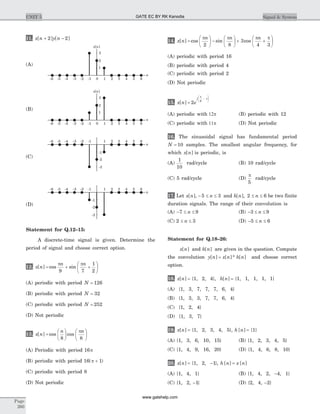 11. x n y n[ ] [ ]+ -2 2
Statement for Q.12–15:
A discrete-time signal is given. Determine the
period of signal and choose correct option.
12. x n
n n
[ ] cos sin= + +
æ
è
ç
ö
ø
÷
p p
9 7
1
2
(A) periodic with period N = 126
(B) periodic with period N = 32
(C) periodic with period N = 252
(D) Not periodic
13. x n
n n
[ ] cos cos=
æ
è
ç
ö
ø
÷
æ
è
ç
ö
ø
÷
8 8
p
(A) Periodic with period 16p
(B) periodic with period 16 1( )p +
(C) periodic with period 8
(D) Not periodic
14. x n
n n n
[ ] cos sin cos=
æ
è
ç
ö
ø
÷ -
æ
è
ç
ö
ø
÷ + +
æ
è
ç
ö
ø
÷
p p p p
2 8
3
4 3
(A) periodic with period 16
(B) periodic with period 4
(C) periodic with period 2
(D) Not periodic
15. x n e
j
n
[ ] =
-
æ
è
çç
ö
ø
÷÷
2 6
p
(A) periodic with 12p (B) periodic with 12
(C) periodic with 11p (D) Not periodic
16. The sinusoidal signal has fundamental period
N = 10 samples. The smallest angular frequency, for
which x n[ ] is periodic, is
(A)
1
10
rad/cycle (B) 10 rad/cycle
(C) 5 rad/cycle (D)
p
5
rad/cycle
17. Let x n n[ ], - £ £5 3 and h n n[ ], 2 6£ £ be two finite
duration signals. The range of their convolution is
(A) - £ £7 9n (B) - £ £3 9n
(C) 2 3£ £n (D) - £ £5 6n
Statement for Q.18–26:
x n[ ] and h n[ ] are given in the question. Compute
the convolution y n x n h n[ ] [ ]* [ ]= and choose correct
option.
18. x n[ ] = {1, 2, 4}, h n[ ] = {1, 1, 1, 1, 1}
(A) {1, 3, 7, 7, 7, 6, 4}
(B) {1, 3, 3, 7, 7, 6, 4}
(C) {1, 2, 4}
(D) {1, 3, 7}
19. x n[ ] = {1, 2, 3, 4, 5}, h n[ ] = {1}
(A) {1, 3, 6, 10, 15} (B) {1, 2, 3, 4, 5}
(C) {1, 4, 9, 16, 20} (D) {1, 4, 6, 8, 10}
20. x n[ ] = {1, 2, -1}, h n x n[ ] [ ]=
(A) {1, 4, 1} (B) {1, 4, 2, -4, 1}
(C) {1, 2, -1} (D) {2, 4, -2}
Page
260
UNIT 5 Signal & System
2
3
1
x n[ ]
n
2 31 4 5 60-1-2-3-4-5-6
(A)
2
3
1
x n[ ]
n
2 31 4 5 60-1-2-3-4-5-6
(B)
-2
-3
-1
n
2 31 4 5 6-1-2-3-4-5-6
(C)
-2
-3
-1
n
2 31 4 5 6-1-2-3-4-5-6
(D)
GATE EC BY RK Kanodia
www.gatehelp.com
 
