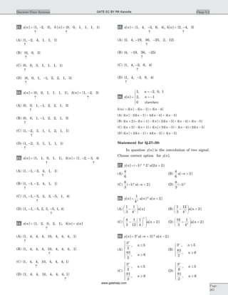 21. x n[ ] = {1, -2, 3}, h n[ ] = {0, 0, 1, 1, 1, 1}
­ ­
(A) {1, -2, 4, 1, 1, 1}
­
(B) {0, 0, 3}
­
(C) {0, 0, 3, 1, 1, 1, 1}
­
(D) {0, 0, 1, -1, 2, 2, 1, 3}
­
22. x n[ ] = {0, 0, 1, 1, 1, 1}, h n[ ] = {1, -2, 3}
­ ­
(A) {0, 0, 1, -1, 2, 2, 1, 3}
­
(B) {0, 0, 1, -1, 2, 2, 1, 3}
­
(C) {1, -2, 3, 1, 1, 2, 1, 1}
­
(D) {1, -2, 3, 1, 1, 1, 1}
­
23. x n[ ] = {1, 1, 0, 1, 1}, h n[ ] = {1, - -2 3, , 4}
­ ­
(A) {1, - -1 2, , 4, 1, 1}
­
(B) {1, - -1 2, , 4, 1, 1}
­
(C) {1, - -1 5, , 2, 3, -5, 1, 4}
­
(D) {1, - -1 5, , 2, 3, -5, 1, 4}
­
24. x n[ ] = {1, 2, 0, 2, 1}, h n x n[ ] [ ]=
­
(A) {1, 4, 4, 4, 10, 4, 4, 4, 1}
­
(B) {1, 4, 4, 4, 10, 4, 4, 4, 1}
­
(C) {1, 4, 4, 10, 4, 4, 4, 1}
­
(D) {1, 4, 4, 10, 4, 4, 4, 1}
­
25. x n[ ] = {1, 4, -3, 6, 4}, h n[ ] = {2, -4, 3}
­ ­
(A) {2, 4, -19, 36, -25, 2, 12}
­
(B) {4, -19, 36, -25}
­
(C) {1, 4, -3, 6, 4}
­
(D) {1, 4, -3, 6, 4}
­
26. x n
n
n[ ]
, , ,
,=
= -
= -
ì
í
ï
î
ï
1 2 0 1
2 1
0 elsewhere
h n n n n( ) [ ] [ ] [ ]= - - + -d d d1 4
(A) d d d d[ ] [ ] [ ] [ ]n n n n- - + - + -2 1 4 4 5
(B) d d d d d d[ ] [ ] [ ] [ ] [ ] [ ]n n n n n n+ + + - + - + - + -2 1 2 3 4 5
(C) d d d d d d[ ] [ ] [ ] [ ] [ ] [ ]n n n n n n+ - + + + - - - + -2 1 2 3 4 2 5
(D) d d d d[ ] [ ] [ ] [ ]n n n n+ - + - + -2 1 4 5 5
Statement for Q.27–30:
In question y n[ ] is the convolution of two signal.
Choose correct option for y n[ ].
27. y n u nn n
[ ] ( ) * [ ]= - +1 2 2 2
(A)
4
6
(B)
4
6
2u n[ ]- +
(C)
8
3
1 2( ) [ ]- - +n
u n (D)
8
3
1( )- n
28. y n u n u nn
[ ] [ ]* [ ]= +
1
4
2
(A)
1
3
1
4
-
æ
è
ç
ö
ø
÷n
u n[ ] (B)
1
3
12
4
2-
æ
è
ç
ö
ø
÷ +n
u n[ ]
(C)
4
3
1
12
1
4
2-
æ
è
ç
ö
ø
÷
æ
è
ç
ç
ö
ø
÷
÷
+
n
u n[ ] (D)
16
3
1
4
2-
æ
è
ç
ö
ø
÷ +n
u n[ ]
29. y n u n u nn
[ ] [ ]* [ ]= - + -3 3 2
(A)
3
2
5
83
2
6
n
n
n
,
,
£
³
ì
í
ïï
î
ï
ï
(B)
3 5
83
2
6
n
n
n
,
,
£
³
ì
í
ï
îï
(C)
3
2
5
81
2
6
n
n
n
,
,
£
³
ì
í
ïï
î
ï
ï
(D)
3
6
5
81
2
6
n
n
n
,
,
£
³
ì
í
ïï
î
ï
ï
Chap 5.2Discrete-Time Systems
Page
261
GATE EC BY RK Kanodia
www.gatehelp.com
 