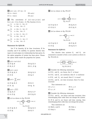 30. y n u n u n[ ] [ ]* [ ]= + -3 3
(A) ( ) [ ]n u n+ 1 (B) nu n[ ]
(C) ( ) [ ]n u n- 1 (D) u n[ ]
31. The convolution of x n n u n[ ] cos ( ) [ ]= p
2
and
h n u n[ ] [ ]= - 1 is f n u n[ ] [ ]- 1 . The function f n[ ] is
(A)
1 4 1 4 2
0 4 4 3
, ,
, ,
n m m
n m m
= + +
= +
ì
í
î
(B)
0 4 1 4 2
1 4 4 3
, ,
, ,
n m m
n m m
= + +
= +
ì
í
î
(C)
1 4 1 4 3
0 4 4 2
, ,
, ,
n m m
n m m
= + +
= +
ì
í
î
(D)
0 4 1 4 3
1 4 4 2
, ,
, ,
n m m
n m m
= + +
= +
ì
í
î
Statement for Q.32–38:
Let P be linearity, Q be time invariance, R be
causality and S be stability. In question discrete time
input x n[ ] and output y n[ ] relationship has been given. In
the option properties of system has been given. Choose
the option which match the properties for system.
32. y n rect x n[ ] ( [ ])=
(A) P, Q, R (B) Q, R, S
(C) R, S, P (D) S , P, Q
33. y n nx n[ ] [ ]=
(A) P, Q, R, S (B) Q, R, S
(C) P, R (D) Q, S
34. y n u m
m
n
[ ] [ ]=
=-¥
+
å
1
(A) P, Q, R, S (B) R, S
(C) P, Q (D) Q, R
35. y n x n[ ] [ ]=
(A) Q, R, S (B) R, S, P
(C) S, P, Q (D) P, Q, R
36. x n[ ] as shown in fig. P5.2.36
(A) P, Q, R, S (B) Q, R, S
(C) P, Q (D) R, S
37. x n[ ] as shown in fig. P5.2.37
(A) P, Q, R, S (B) Q, R, S
(C) P, R, S (D) P, Q, S
38. x n[ ] as shown in fig. P5.2.38
(A) P, Q, R, S (B) P, Q, R
(C) P, Q (D) Q, R, S
Statement for Q.39–41:
Two discrete time systems S1 and S2 are
connected in cascade to form a new system as shown in
fig. P5.2.39–41.
39. Consider the following statements
(a) If S1 and S2 are linear, the S is linear
(b) If S1 and S2 are nonlinear, then S is nonlinear
(c) If S1 and S2 are causal, then S is causal
(d) If S1 and S2 are time invariant, then S is time
invariant
True statements are :
(A) a, b, c (B) b, c, d
(C) a, c, d (D) All
40. Consider the following statements
(a) If S1 and S2 are linear and time invariant, then
interchanging their order does not change the system.
(b) If S1 and S2 are linear and time varying, then
interchanging their order does not change the system.
True statement are
(A) Both a and b (B) Only a
(C) Only b (D) None
Page
262
UNIT 5 Signal & System
2x n[ ] y n[ ]
Fig. P5.2.36
+
5
10x n[ ] y n[ ]
Fig. P5.2.37
+
+
x n[ ] y n[ ]
Fig. P5.2.38
S1
S2x n[ ] y n[ ]
Fig. P5.2.39–41.
GATE EC BY RK Kanodia
www.gatehelp.com
 