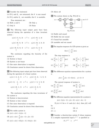 41. Consider the statement
(a) If S1 and S2 are noncausal, the S is non causal
(b) If S1 and/or S2 are unstable, the S is unstable.
True statement are :
(A) Both a and b (B) Only a
(C) Only b (D) None
42. The following input output pairs have been
observed during the operation of a time invariant
system :
x n y n
x n y
S
S
1 1
2
1 0 2 0 1 2
0 0 3
[ ] { , , } [ ] { , , }
[ ] { , , }
= ¬ ®¾ =
­ ­
= ¬ ®¾ 2
3 3
0 1 0 2
0 0 0 1 1 2 1
[ ] { , , , }
[ ] { , , , } [ ] { , , }
n
x n y nS
=
­ ­
= ¬ ®¾ =
­ ­
The conclusion regarding the linearity of the
system is
(A) System is linear
(B) System is not linear
(C) One more observation is required.
(D) Conclusion cannot be drawn from observation.
43. The following input output pair have been observed
during the operation of a linear system:
x n y n
x n
S
1 1
2
1 2 1 1 2 1 0 1
1 1
[ ] { , , } [ ] { , , , , }
[ ] { , ,
= - ¬ ®¾ = -
­ ­
= - - ¬ ®¾ = -
­ ­
= ¬ ®¾ =
1 1 1 0 2
0 1 1 1
2
3 3
} [ ] { , , , }
[ ] { , , } [ ] {
S
S
y n
x n y n , , }2 1
­ ­
The conclusion regarding the time invariance of
the system is
(A) System is time-invariant
(B) System is time variant
(C) One more observation is required
(D) Conclusion cannot be drawn from observation
44. The stable system is
(A) y n x n y n[ ] [ ] . [ ]= + -11 1
(B) y n x n y n y n[ ] [ ] ( [ ] [ ])= - - + -
1
2
1 2
(C) y n x n y n y n[ ] [ ] ( . [ ] . [ ])= - - + -15 1 0 4 2
(D) Above all
45. The system shown in fig. P5.2.45 is
(A) Stable and causal
(B) Stable but not causal
(C) Causal but unstable
(D) unstable and not causal
46. The impulse response of a LTI system is given as
h n u n
n
[ ] [ ]= -
æ
è
ç
ö
ø
÷
1
2
.
The step response is
(A)
1
3
2
1
2
1
- -
æ
è
ç
ö
ø
÷
æ
è
ç
ç
ö
ø
÷
÷
+n
u n[ ] (B)
1
3
2
1
2
- -
æ
è
ç
ö
ø
÷
æ
è
ç
ç
ö
ø
÷
÷
n
u n[ ]
(C)
1
3
2
1
2
1
+ -
æ
è
ç
ö
ø
÷
æ
è
ç
ç
ö
ø
÷
÷
+n
u n[ ] (D)
1
3
2
1
2
+ -
æ
è
ç
ö
ø
÷
æ
è
ç
ç
ö
ø
÷
÷
n
u n[ ]
47. The difference equation representation for a system
is
y n y n x n[ ] [ ] [ ]- - =
1
2
1 2 , y [ ]- =1 3
The natural response of system is
(A)
3
2
1
2
-
æ
è
ç
ö
ø
÷
n
u n[ ] (B)
2
3
1
2
-
æ
è
ç
ö
ø
÷
n
u n[ ]
(C)
3
2
1
2
æ
è
ç
ö
ø
÷
n
u n[ ] (D)
2
3
1
2
æ
è
ç
ö
ø
÷
n
u n[ ]
48. The difference equation representation for a system is
y n y n y n x n x n[ ] [ ] [ ] [ ] [ ]- - + - = - -2 1 2 1
If y n[ ] = 0 for n < 0 and x n n[ ] [ ]= d , then y[ ]2 will
be
(A) 2 (B) -2
(C) -1 (D) 0
49. Consider a discrete-time system S whose response
to a complex exponential input ej np 2
is specified as
S e ej n j n
: p p2 3 2
Þ
Chap 5.2Discrete-Time Systems
Page
263
+
+
+
+
x n[ ] D
y n[ ]
y n-2[ ]D
-1
2
1
4
1
4
Fig. P5.2.45
GATE EC BY RK Kanodia
www.gatehelp.com
 