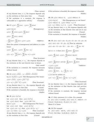 (Time variant)
At any discrete time, n no= the response depends only
on the excitation at that same time. (Causal)
If the excitation is a constant, the response is
unbounded as n approaches infinity. (Unstable)
34. (C) y n v m y n kv m
m
n
m
n
1
1
2
1
[ ] [ ] , [ ] [ ]= =
=-¥
+
=-¥
+
å å
y n ky n2 1[ ] [ ]= (Homogeneous)
y n v m
n
n
1
1
[ ] [ ],=
=-¥
+
å y n w m
n
n
2
1
[ ] [ ]=
=-¥
+
å
y n v n w m
m
n
3
1
[ ] ( [ ] [ ])= +
=-¥
+
å
= + = +
=-¥
+
=-¥
+
å åv m w n y n y n
m
n
m
n
[ ] [ ] [ ] [ ]
1 1
1 2 (Additive)
Since the system is homogeneous and additive it is also
linear
y n v n y n v m n
m
n
o
m
n
1
1
2
1
[ ] [ ] , [ ] [ ]= = -
=-¥
+
=-¥
+
å å
y n n v m v q n y no
m
n n
o
q
no
1
1 1
2[ ] [ ] [ ] [ ]- = = - =
=-¥
- +
=-¥
+
å å
(Time Invariant)
At any discrete time, n no= , the response depends on
the excitation at the next discrete time in future.
(Anti causal)
If the excitation is a constant, the response increases
without bound. (Unstable)
35. (A) y n v n y kv n k v n1 2[ ] [ ] , [ ] [ ]= = =
ky n k v n y n1 2[ ] [ ] [ ]= ¹ (Not Homogeneous Not linear)
y n v n y n v n no1 2[ ] [ ] , [ ] [ ]= = -
y n n v n n y no o1 2[ ] [ ] [ ]- = - = (Time Invariant)
At any discrete time n no= , the response depends only
on the excitation at that time (Causal)
If the excitation is bounded, the response is bounded.
(Stable).
36. (B) y n x n[ ] [ ]= 2 2
Let x n v n1[ ] [ ]= then y n v n1
2
2[ ] [ ]=
Let x n kv n2[ ] [ ]= then y n k v n2
2 2
2[ ] [ ]=
ky n y n[ ] [ ]¹ 2 (Not homogeneous Not linear)
Let x n v n1[ ] [ ]= then y n v n1
2
2[ ] [ ]=
Let x n v n no2[ ] [ ]= - then y n v n no2
2
2[ ] [ ]= -
y n n v n n y no o1 22[ ] [ ] [ ]- = - = (Time invariant)
At any discrete time, n no= , the response depends only
on the excitation at that time. (Causal)
If the excitation is bounded, the response is bounded.
(Stable).
37. (B) y n v n1 10 5[ ] [ ]= - , y n kv n2 10 5[ ] [ ]= -
y n ky n2 1[ ] [ ]¹ (Not Homogeneous so not linear)
y n v n y n v n no1 210 5 10 5[ ] [ ] , [ ] [ ]= - = - -
y n n v n n y no o1 210 5[ ] [ ] , [ ]- = - - = (Time Invariant)
At any discrete time, n no= the response depends only
on the excitation at that discrete time and not on any
future excitation. (Causal)
If the excitation is bounded, the response is bounded.
(Stable).
38. (B) y n x n y n[ ] [ ] [ ]= + - 1 , y n x n y n[ ] [ ] [ ]- = - + -1 1 2
y n x n x n y n[ ] [ ] [ ] [ ]= + - + -1 2 , Then by induction
y n x n x n x n k[ ] [ ] [ ] [ ]= - + - + - +1 2 K K = -
=
¥
å x n k
k
[ ]
0
Let m n k= - then y n x m x m
m n m
n
[ ] [ ] [ ]= =
=
-¥
=-¥
å å
y n v m y n kv m ky n
m
n
m
n
1 2 1[ ] [ ], [ ] [ ] [ ]= = =
=-¥ =-¥
å å
(Homogeneous)
( )y n v m w m v m w m
m
n
m m
n
3[ ] [ ] [ ] [ ] [ ]= + = +
=-¥ =-¥
¥
=-¥
å å å
= +y n y n1 2[ ] [ ] (Additive)
System is Linear.
y n v m y v n n
m
o
m
n
1 2[ ] [ ] , [ ]= = -
=-¥
¥
=-¥
å å
y n1 [ ] can be written as
y n n v m v q n y no
m
n n
o
q
no
1 2[ ] [ ] [ ] [ ]- = = - =
=-¥
-
=-¥
å å
(Time Invariant)
At any discrete time n no= the response depends only
on the excitation at that discrete time and previous
discrete time. (Causal)
If the excitation is constant, the response increase
without bound. (Unstable)
39. (C) Only statement (b) is false. For example
S1 : y n x n b[ ] [ ]= + , and S2 : y n x n b[ ] [ ]= - , where b ¹ 0
S x n S S x n S x n b x n{ } { { }} { }[ ] [ ] [ ] [ ]= = + =2 1 2
Hence S is linear.
40. (B) For example
S1 : y n nx n[ ] [ ]= and S2 : y n nx n[ ] [ ]= + 1
If x n n[ ] [ ]= d then S S n S2 1 2 0 0{ { }}d[ ] [ ]= = ,
Chap 5.2Discrete-Time Systems
Page
267
GATE EC BY RK Kanodia
www.gatehelp.com
 