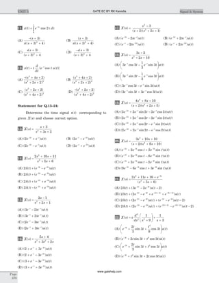 11. x t e d
t
( ) cos= -
ò
3
0
2t
t t
(A)
- +
+ +
( )
(( ) )
s
s s
3
3 42
(B)
( )
(( ) )
s
s s
+
+ +
3
3 42
(C)
s s
s
( )
( )
+
+ +
3
3 42
(D)
- +
+ +
s s
s
( )
( )
3
3 42
12. x t t
d
dt
e t u tt
( ) { cos ( )}= -
(A)
- + +
+ +
( )
( )
s s
s s
2
2 2
4 2
2 2
(B)
( )
( )
s s
s s
2
2 2
4 2
2 2
+ +
+ +
(C)
( )
( )
s s
s s
2
2 2
2 2
4 2
+ +
+ +
(D)
- + +
+ +
( )
( )
s s
s s
2
2 2
2 2
4 2
Statement for Q.13–24:
Determine the time signal x t( ) corresponding to
given X s( ) and choose correct option.
13. X s
s
s s
( ) =
+
+ +
3
3 22
(A) ( ) ( )2 2
e e u tt t- -
+ (B) ( ) ( )2 2
e e u tt t- -
-
(C) ( ) ( )2 2
e e u tt t- -
- (D) ( ) ( )2 2
e e u tt t- -
+
14. X s
s s
s s
( ) =
+ +
+ +
2 10 11
5 6
2
2
(A) 2 3 2
d( ) ( ) ( )t e e u tt t
+ -- -
(B) 2 2 3
d( ) ( ) ( )t e e u tt t
+ -- -
(C) 2 2 3
d( ) ( ) ( )t e e u tt t
+ +- -
(D) 2 2 3
d( ) ( ) ( )t e e u tt t
- +- -
15. X s
s
s s
( ) =
-
+ +
2 1
2 12
(A) ( ) ( )3 2e te u tt t- -
-
(B) ( ) ( )3 2e te u tt t- -
+
(C) ( ) ( )2 3e te u tt t- -
-
(D) ( ) ( )2 3e te u tt t- -
+
16. X s
s
s s s
( ) =
+
+ +
5 4
3 23 2
(A) ( ) ( )2 3 2
+ +- -
e e u tt t
(B) ( ) ( )2 3 2
+ -- -
e e u tt t
(C) ( ) ( )3 3 2
+ -- -
e e u tt t
(D) ( ) ( )3 3 2
+ +- -
e e u tt t
17. X s
s
s s s
( )
( )( )
=
-
+ + +
2
2
3
2 2 1
(A) ( ) ( )e te u tt t- -
-2
2 (B) ( ) ( )e te u tt t- -
+2
2
(C) ( ) ( )e te u tt t- -
- 2 2
(D) ( ) ( )e te u tt t- -
+ 2 2
18. X s
s
s s
( ) =
+
+ +
3 2
2 102
(A) 3 3
1
3
3e t e t u tt t- -
-
æ
è
ç
ö
ø
÷cos sin ( )
(B) 3 3
1
3
3e t e t u tt t- -
-
æ
è
ç
ö
ø
÷sin cos ( )
(C) ( cos sin ) ( )3 3 3e t e t u tt t- -
-
(D) ( sin cos ) ( )3 3 3 3e t e t u tt t- -
+
19. X s
s s
s s s
( )
( )( )
=
+ +
+ + +
4 8 10
2 2 5
2
2
(A) ( sin cos ) ( )2 2 2 2 22
e e t e t u tt t t- - -
+ -
(B) ( cos sin ) ( )2 2 2 2 22
e e t e t u tt t t- - -
+ -
(C) ( cos sin ) ( )2 2 2 22
e e t e t u tt t t- - -
+ -
(D) ( sin cos ) ( )2 2 2 22
e e t e t u tt t t- - -
+ -
20. X s
s s
s s s
( )
( )( )
=
+ +
+ + +
3 10 10
2 6 10
2
2
(A) ( cos sin ) ( )e e t e t u tt t t- - -
+ +2 3 3
2 2
(B) ( cos sin ) ( )e e t e t u tt t t- - -
+ -2 3 3
2 6
(C) ( cos sin ) ( )e e t e t u tt t t- - -
+ -2 3 3
2 2
(D) ( cos sin ) ( )9 6 32 3 3
e e t e t u tt t t- - -
- +
21. X s
s s e
s s
s
( )
( )
=
+ + +
+ +
-
2 11 16
5 6
2 2
2
(A) 2 3 2 22 3
d( ) ( ) ( )t e e u tt t
+ - -- -
(B) 2 2 2 3 2 2 3 2
d( ) ( ) ( )( ) ( )
t e e e e u tt t t t
+ - + +- - - - - -
(C) 2 2 22 3 2 3
d( ) ( ) ( ) ( ) ( )t e e u t e e u tt t t t
+ - + - -- - - -
(D) 2 2 22 3 2 2 3 2
d( ) ( ) ( ) ( ) ( )( ) ( )
t e e u t e e u tt t t t
+ - + - -- - - - - -
22. X s s
d
ds s s
( ) =
+
æ
è
çç
ö
ø
÷÷ +
+
2
2 2
1
9
1
3
(A) e
t
t
t
t u tt-
+ +
æ
è
çç
ö
ø
÷÷
3
2
2
3
3
9
3sin cos ( )
(B) ( sin cos ) ( )e t t t t u tt-
+ +3 2
2 3 3
(C) e
t
t t t u tt-
+ +
æ
è
ç
ö
ø
÷
3 22
3
3 3sin cos ( )
(D) ( sin cos ) ( )e t t t t u tt-
+ +3 2
3 2 3
Page
270
UNIT 5 Signal & SystemGATE EC BY RK Kanodia
www.gatehelp.com
 