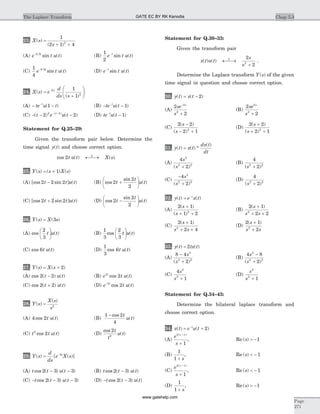 23. X s
s
( )
( )
=
+ +
1
2 1 42
(A) e t u tt-0 5.
sin ( ) (B)
1
2
e t u tt-
sin ( )
(C)
1
4
0 5
e t u tt- .
sin ( ) (D) e t u tt-
sin ( )
24. X s e
d
ds s
s
( )
( )
=
+
æ
è
çç
ö
ø
÷÷
-2
2
1
1
(A) - --
te u tt
( )1 (B) - --
te u tt
( )1
(C) - - -- -
( ) ( )( )
t e u tt
2 22 2
(D) te u tt-
-( )1
Statement for Q.25–29:
Given the transform pair below. Determine the
time signal y t( ) and choose correct option.
cos ( ) ( )2t u t X sL
¬ ®¾ .
25. Y s s X s( ) ( ) ( )= + 1
(A) [cos sin ] ( )2 2 2t t u t- (B) cos
sin
( )2
2
2
t
t
u t+
æ
è
ç
ö
ø
÷
(C) [cos sin ] ( )2 2 2t t u t+ (D) cos
sin
( )2
2
2
t
t
u t-
æ
è
ç
ö
ø
÷
26. Y s X s( ) ( )= 3
(A) cos ( )
2
3
t u t
æ
è
ç
ö
ø
÷ (B)
1
3
2
3
cos ( )t u t
æ
è
ç
ö
ø
÷
(C) cos ( )6t u t (D)
1
3
6cos ( )t u t
27. Y s X s( ) ( )= + 2
(A) cos ( ) ( )2 2t u t- (B) e t u tt2
2cos ( )
(C) cos ( ) ( )2 2t u t+ (D) e t u tt-2
2cos ( )
28. Y s
X s
s
( )
( )
= 2
(A) 4 2cos ( )t u t (B)
1 2
4
- cos
( )
t
u t
(C) t t u t2
2cos ( ) (D)
cos
( )
2
2
t
t
u t
29. Y s
d
ds
e X ss
( ) [ ( )]= -3
(A) t t u tcos ( ) ( )2 3 3- - (B) t t u tcos ( ) ( )2 3-
(C) - - -t t u tcos ( ) ( )2 3 3 (D) - -t t u tcos ( ) ( )2 3
Statement for Q.30–33:
Given the transform pair
x t u t
s
s
L
( ) ( ) ¬ ®¾
+
2
22
.
Determine the Laplace transform Y s( ) of the given
time signal in question and choose correct option.
30. y t x t( ) ( )= - 2
(A)
2
2
2
2
se
s
s-
+
(B)
2
2
2
2
se
s
s
+
(C)
2 2
2 12
( )
( )
s
s
-
- +
(D)
2 2
2 12
( )
( )
s
s
+
+ +
31. y t x t
dx t
dt
( ) ( ) *
( )
=
(A)
4
2
3
2 2
s
s( )+
(B)
4
22 2
( )s +
(C)
-
+
4
2
3
2 2
s
s( )
(D)
4
22 2
( )s +
32. y t e x tt
( ) ( )= -
(A)
2 1
1 22
( )
( )
s
s
+
+ +
(B)
2 1
2 22
( )s
s s
+
+ +
(C)
2 1
2 42
( )s
s s
+
+ +
(D)
2 1
22
( )s
s s
+
+
33. y t tx t( ) ( )= 2
(A)
8 4
2
2
2 2
-
+
s
s( )
(B)
4 8
2
2
2 2
s
s
-
+( )
(C)
4
1
2
2
s
s +
(D)
s
s
2
2
1+
Statement for Q.34–43:
Determine the bilateral laplace transform and
choose correct option.
34. x t e u tt
( ) ( )= +-
2
(A)
e
s
s2 1
1
( )+
+
, Re ( )s > -1
(B)
1
1 + s
, Re ( )s < - 1
(C)
e
s
s2 1
1
( )+
+
, Re ( )s < - 1
(D)
1
1 + s
, Re ( )s > -1
Chap 5.3The Laplace Transform
Page
271
GATE EC BY RK Kanodia
www.gatehelp.com
 