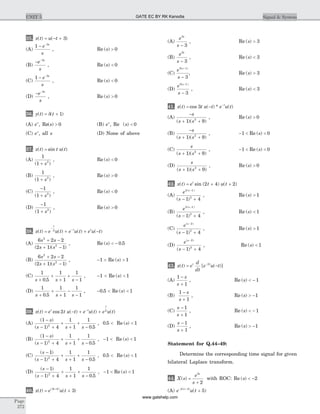35. x t u t( ) ( )= - + 3
(A)
1 3
- -
e
s
s
, Re ( )s > 0
(B)
- -
e
s
s3
, Re ( )s < 0
(C)
1 3
- -
e
s
s
, Re ( )s < 0
(D)
- -
e
s
s3
, Re ( )s > 0
36. y t t( ) ( )= +d 1
(A) es
, Re( )s > 0 (B) es
, Re ( )s < 0
(C) es
, all s (D) None of above
37. x t t u t( ) sin ( )=
(A)
1
1 2
( )+ s
, Re ( )s < 0
(B)
1
1 2
( )+ s
, Re ( )s > 0
(C)
-
+
1
1 2
( )s
, Re ( )s < 0
(D)
-
+
1
1 2
( )s
, Re ( )s > 0
38. x t e u t e u t e u t
t
t t
( ) ( ) ( ) ( )= + + -
-
-2
(A)
6 2 2
2 1 1
2
2
s s
s s
+ -
+ -( )( )
, Re ( ) .s < - 0 5
(B)
6 2 2
2 1 1
2
2
s s
s s
+ -
+ -( )( )
, - >1 Re ( )s > 1
(C)
1
0 5
1
1
1
1s s s+
+
+
+
-.
, -1 < Re ( )s < 1
(D)
1
0 5
1
1
1
1s s s+
+
+
-
-.
, - <0 5. Re ( )s < 1
39. x t e t u t e u t e u tt t
t
( ) cos ( ) ( ) ( )= - + +-
2 2
(A)
( )
( ) .
1
1 4
1
1
1
0 52
-
- +
+
+
+
-
s
s s s
, 0 5. < Re ( )s < 1
(B)
( )
( ) .
1
1 4
1
1
1
0 52
-
- +
+
+
+
-
s
s s s
, - <1 Re ( )s < 1
(C)
( )
( ) .
s
s s s
-
- +
+
+
+
-
1
1 4
1
1
1
0 52
, 0 5. < Re ( )s < 1
(D)
( )
( ) .
s
s s s
-
- +
+
+
+
-
1
1 4
1
1
1
0 52
, - <1 Re ( )s < 1
40. x t e u tt
( ) ( )( )
= ++3 6
3
(A)
e
s
s3
3-
, Re ( )s > 3
(B)
e
s
s3
3-
, Re ( )s < 3
(C)
e
s
s3 1
3
( )-
-
, Re ( )s > 3
(D)
e
s
s3 1
3
( )-
-
, Re ( )s < 3
41. x t t u t e u tt
( ) cos ( ) * ( )= - -
3
(A)
-
+ +
s
s s( )( )1 92
, Re ( )s > 0
(B)
-
+ +
s
s s( )( )1 92
, - <1 Re ( )s < 0
(C)
s
s s( )( )+ +1 92
, - <1 Re ( )s < 0
(D)
s
s s( )( )+ +1 92
, Re ( )s > 0
42. x t e t u tt
( ) sin ( ) ( )= + +2 4 2
(A)
e
s
s2 1
2
1 4
( )
( )
-
- +
, Re ( )s > 1
(B)
e
s
s2 1
2
1 4
( )
( )
-
- +
, Re ( )s < 1
(C)
e
s
s( )
( )
-
- +
2
2
1 4
, Re ( )s > 1
(D)
e
s
s( )
( )
-
- +
2
2
1 4
, Re ( )s < 1
43. x t e
d
dt
e u tt t
( ) [ ( )]= --2
(A)
1
1
-
+
s
s
, Re ( )s < - 1
(B)
1
1
-
+
s
s
, Re ( )s > -1
(C)
s
s
-
+
1
1
, Re ( )s < - 1
(D)
s
s
-
+
1
1
, Re ( )s > -1
Statement for Q.44–49:
Determine the corresponding time signal for given
bilateral Laplace transform.
44. X s
e
s
s
( ) =
+
5
2
with ROC: Re ( )s < -2
(A) e u tt- +
+2 5
5( )
( )
Page
272
UNIT 5 Signal & SystemGATE EC BY RK Kanodia
www.gatehelp.com
 