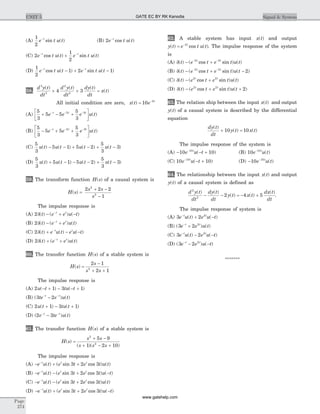 (A)
1
2
e t u tt-
sin ( ) (B) 2e t u tt-
cos ( )
(C) 2
1
2
e t u t e t u tt t- -
+cos ( ) sin ( )
(D)
1
2
1 2 1e t u t e t u tt t- -
- + -cos ( ) sin ( )
58.
d y t
dt
d y t
dt
dy t
dt
x t
3
3
2
2
4 3
( ) ( ) ( )
( )+ + =
All initial condition are zero, x t e t
( ) = -
10 2
(A)
5
3
5 5
5
3
2 3
+ - +
é
ëê
ù
ûú
- - -
e e e u tt t t
( )
(B)
5
3
5 5
5
3
2 3
- + +
é
ëê
ù
ûú
- - -
e e e u tt t t
( )
(C)
5
3
5 1 5 2
5
3
3u t u t u t u t( ) ( ) ( ) ( )- - + - + -
(D)
5
3
5 1 5 2
5
3
3u t u t u t u t( ) ( ) ( ) ( )+ - - - + -
59. The transform function H s( ) of a causal system is
H s
s s
s
( ) =
+ -
-
2 2 2
1
2
2
The impulse response is
(A) 2d( ) ( ) ( )t e e u tt t
- + --
(B) 2d( ) ( ) ( )t e e u tt t
- +-
(C) 2d( ) ( ) ( )t e u t e u tt t
+ - --
(D) 2d( ) ( ) ( )t e e u tt t
+ +-
60. The transfer function H s( ) of a stable system is
H s
s
s s
( ) =
-
+ +
2 1
2 12
The impulse response is
(A) 2 1 3 1u t tu t( ) ( )- + - - +
(B) ( ) ( )3 2te e u tt t- -
-
(C) 2 1 3 1u t tu t( ) ( )+ - +
(D) ( ) ( )2 3e te u tt t- -
-
61. The transfer function H s( ) of a stable system is
H s
s s
s s s
( )
( )( )
=
+ -
+ - +
2
2
5 9
1 2 10
The impulse response is
(A) - + +-
e u t e t e t u tt t t
( ) ( sin cos ) ( )3 2 3
(B) - - + --
e u t e t e t u tt t t
( ) ( sin cos ) ( )3 2 3
(C) - - +-
e u t e t e t u tt t t
( ) ( sin cos ) ( )3 2 3
(D) - + + --
e u t e t e t u tt t t
( ) ( sin cos ) ( )3 2 3
62. A stable system has input x t( ) and output
y t e t u tt
( ) cos ( )= -2
. The impulse response of the system
is
(A) d( ) ( cos sin ) ( )t e t e t u tt t
- +- -2 2
(B) d( ) ( cos sin ) ( )t e t e t u tt t
- + -- -2 2
2
(C) d( ) ( cos sin ) ( )t e t e t u tt t
- +2 2
(D) d( ) ( cos sin ) ( )t e t e t u tt t
- + +2 2
2
63. The relation ship between the input x t( ) and output
y t( ) of a causal system is described by the differential
equation
dy t
dt
y t x t
( )
( ) ( )+ =10 10
The impulse response of the system is
(A) - - +-
10 1010
e u tt
( ) (B) 10 10
e u tt-
( )
(C) 10 1010
e u tt-
- +( ) (D) - -
10 10
e u tt
( )
64. The relationship between the input x t( ) and output
y t( ) of a causal system is defined as
d y t
dt
dy t
dt
y t x t
dx t
dt
2
2
2 4 5
( ) ( )
( ) ( )
( )
- - = - + .
The impulse response of system is
(A) 3 2 2
e u t e u tt t-
+ -( ) ( )
(B) ( ) ( )3 2 2
e e u tt t-
+
(C) 3 2 2
e u t e u tt t-
- -( ) ( )
(D) ( ) ( )3 2 2
e e u tt t-
- -
*******
Page
274
UNIT 5 Signal & SystemGATE EC BY RK Kanodia
www.gatehelp.com
 