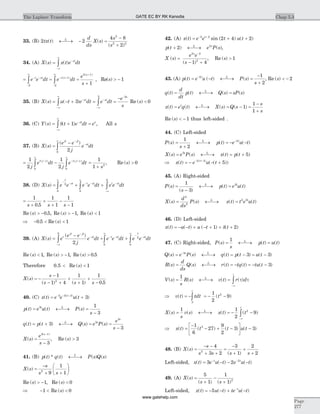 33. (B) 2 2
4 8
2
2
2 2
tx t
d
ds
X s
s
s
L
( ) ( )
( )
¬ ®¾ - =
-
+
34. (A) X s x t e dtst
( ) ( )= -
-¥
¥
ò
= = =
+
- -
-
¥
- +
-
¥ +
ò òe e dt e dt
e
s
t st t s
s
2
1
2
2 1
1
( )
( )
, Re( )s > - 1
35. (B) X s u t e dt e dt
e
s
st st
s
( ) ( )= - + = =
--
-¥
¥
-
-¥
-
ò ò3
3 3
Re ( )s < 0
36. (C) Y s t e dt est s
( ) ( )= + =-
-¥
¥
òd 1 , All s
37. (B) X s
e e
j
e dt
jt jt
st
( )
( )
=
- -
-
¥
ò 20
= --
¥
- +
¥
ò ò
1
2
1
20 0
j
e dt
j
e dtt j s t j s( ) ( )
=
+
1
1 2
s
, Re ( )s > 0
38. (D) X s e e e e dt e e dt
t
st t st t st
( ) = + +
-
-
¥
- -
¥
-
-¥
ò ò ò2
0 0
0
=
+
+
+
-
-
1
0 5
1
1
1
1s s s.
Re ( ) .s > -0 5, Re ( )s > -1, Re ( )s < 1
Þ - <0 5. Re ( )s < 1
39. (A) X s e
e e
j
e dt e e dt e et
jt jt
st t st
t
s
( )
( )
=
-
+ +
-
-
-¥
- -
¥
-
-
ò ò2
0
0
2 t
dt
0
¥
ò
Re ( )s < 1, Re ( )s > -1, Re ( ) .s > 0 5
Therefore 0.5 < Re ( )s < 1
X s
s
s s s
( )
( ) ( ) .
= -
-
- +
+
+
+
-
1
1 4
1
1
1
0 52
40. (C) x t e e u tt
( ) ( )( )
= +- - +3 3 3
3
p t e u t P s
s
t L
( ) ( ) ( )= ¬ ®¾ =
-
3 1
3
q t p t Q s e P s
e
s
L s
s
( ) ( ) ( ) ( )= + ¬ ®¾ = =
-
3
3
3
3
X s
e
s
s
( )
( )
=
-
-3 1
3
, Re ( )s > 3
41. (B) p t q t P s Q sL
( ) * ( ) ( ) ( )¬ ®¾
X s
s
s s
( ) =
-
+ +
æ
è
ç
ö
ø
÷2
9
1
1
Re ( )s > -1, Re ( )s < 0
Þ - <1 Re ( )s < 0
42. (A) x t e e t u tt
( ) sin ( ) ( )= + +- +2 2
2 4 2
p t e P sL s
( ) ( )+ ¬ ®¾2 2
,
X s
e e
s
s
( )
( )
=
- +
-2 2
2
1 4
, Re ( )s > 1
43. (A) p t e u t P s
s
t L
( ) ( ) ( )= - ¬ ®¾ =
-
+
-2 1
2
, Re ( )s < - 2
q t
d
dt
p t Q s sP sL
( ) ( ) ( ) ( )= ¬ ®¾ =
x t e q t X s Q s
s
s
t L
( ) ( ) ( ) ( )= ¬ ®¾ = - =
-
+
1
1
1
Re ( )s < - 1 thus left-sided .
44. (C) Left-sided
P s
s
p t e u tL t
( ) ( ) ( )=
+
¬ ®¾ = - --1
2
2
X s e P s x t p ts L
( ) ( ) ( ) ( )= ¬ ®¾ = +5
5
Þ = - - +- +
x t e u tt
( ) ( ( ))( )2 5
5
45. (A) Right-sided
P s
s
p t e u tL t
( )
( )
( ) ( )=
-
¬ ®¾ =
1
3
3
X s
d
ds
P s x t t e u tL t
( ) ( ) ( ) ( )= ¬ ®¾ =
2
2
2 3
46. (D) Left-sided
x t u t u t t( ) ( ) ( ) ( )= - - + - + + +1 2d
47. (C) Right-sided, P s
s
p t u tL
( ) ( ) ( )= ¬ ®¾ =
1
Q s e P s q t p t u ts L
( ) ( ) ( ) ( ) ( )= ¬ ®¾ = - = --3
3 3
R s
d
ds
Q s r t tq t tu tL
( ) ( ) ( ) ( ) ( )= ¬ ®¾ = - = - - 3
V s
s
R s v t r dL
t
( ) ( ) ( ) ( )= ¬ ®¾ =
-¥
ò
1
t t
Þ = - = - -òv t tdt t
t
( ) ( )
3
21
2
9
X s
s
v s x t tL
t
( ) ( ) ( ) ( )= ¬ ®¾ = - -
-¥
ò
1 1
2
92
Þ =
-
- + -
é
ëê
ù
ûú -x t t t u t( ) ( ) ( ) ( )
1
6
27
9
2
3 33
48. (B) X s
s
s s s s
( )
( )
=
- -
+ +
=
-
+
+
+
4
3 2
3
1
2
22
Left-sided, x t e u t e u tt t
( ) ( ) ( )= - - -- -
3 2 2
49. (A) X s
s s
( )
( ) ( )
=
+
-
+
5
1
1
1 2
Left-sided, x t u t te u tt
( ) ( ) ( )= - - + --
5
Chap 5.3The Laplace Transform
Page
277
GATE EC BY RK Kanodia
www.gatehelp.com
 