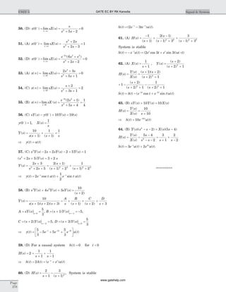 50. (D) x sX s
s
s sx
( ) lim ( )0
5 2
02
+
®¥
= =
+ -
=
51. (A) x sX s
s s
s ss
( ) lim ( )0
2
2 3
1
2
2
+
®¥
= =
+
+ -
=
52. (D) x sX s
e s s
s ss
s
( ) lim ( )
( )
0
6
2 2
0
2 3 2
2
+
®¥
-
= =
+
+ -
=
53. (A) x sX s
s s
s ss
( ) lim ( )¥ = =
+
+ +
=
®0
3
2
2 3
5 1
0
54. (C) x sX s
s
s ss
( ) lim ( )¥ = =
+
+ +
=
®0 2
2
3 1
2
55. (B) x sX s
e s
s ss
s
( ) lim ( )
( )
¥ = =
+
+ +
=
®
-
0
3 2
2
2 1
5 4
1
4
56. (C) sY s y Y s s( ) ( ) ( ) ( )- + =-
0 10 10
y X s
s
( ) , ( )0 1
1-
= =
Y s
s s s s
( )
( ) ( )
=
+
+
+
=
10
1
1
1
1
Þ y t u t( ) ( )=
57. (C) s Y s s sY s Y s2
2 2 2 5 1( ) ( ) ( )- + - + =
( ) ( )s s Y s s2
2 5 3 2+ + = +
Y s
s
s s
s
s s
( )
( )
( ) ( )
=
+
+ +
=
+
+ +
+
+ +
2 3
2 5
2 1
1 2
1
1 22 2 2 2 2
Þ = +- -
y t e t u t e t u tt t
( ) cos ( ) sin ( )2
1
2
58. (B) s Y s s Y s sY s
s
3 2
4 3
10
2
( ) ( ) ( )
( )
+ + =
+
Y s
s s s s
A
s
B
s
C
s
D
s
( )
( )( )( ) ( ) ( )
=
+ + +
= +
+
+
+
+
+
10
1 2 3 1 2 3
A sY s s
= ==
( ) 0
5
3
, B s Y s s
= + = -=-
( ) ( )1 51
,
C s Y s s
= + ==-
( ) ( )2 52
, D s Y s s
= + ==
( ) ( )3
5
30
Þ = - + +
é
ëê
ù
ûú
- - -
y t e e e u tt t t
( ) ( )
5
3
5 5
5
3
2 3
59. (D) For a causal system h t( ) = 0 for t < 0
H s
s s
( ) = +
+
+
-
2
1
1
1
1
Þ h t t e e u tt t
( ) ( ) ( ) ( )= + +-
2d
60. (D) H s
s s
( )
( )
=
+
-
+
2
1
3
1 2
, System is stable
h t e te u tt t
( ) ( ) ( )= -- -
2 3 .
61. (A) H s
s
s
s s
( )
( )
( )
( ) ( )
=
-
+
+
-
- +
+
- +
1
1
2 1
1 3
3
1 32 2 2 2
System is stable
h t e u t e t e t u tt t t
( ) ( ) ( cos sin ) ( )= - + + --
2 3 3
62. (A) X s
s
( ) =
+
1
1
, Y s
s
s
( )
( )
( )
=
+
+ +
2
2 12
H s
Y s
X s
s s
s
( )
( )
( )
( )( )
( )
= =
+ +
+ +
1 2
2 12
= -
+
+ +
-
+ +
1
2
2 1
1
2 12 2
( )
( ) ( )
s
s s
h t t e t e t u tt t
( ) ( ) ( cos sin ) ( )= - +- -
d 2 2
63. (B) sY s Y s X s( ) ( ) ( )+ =10 10
H s
Y s
X s s
( )
( )
( )
= =
+
10
10
Þ h t e u tt
( ) ( )= -
10 10
64. (B) Y s s s X s s( )( ) ( )( )2
2 5 4- - = -
H s
Y s
X s
s
s s s s
( )
( )
( )
= =
-
- -
=
+
+
-
5 4
2
3
1
2
22
h t e u t e u tt t
( ) ( ) ( )= +-
3 2 2
.
***********
Page
278
UNIT 5 Signal & SystemGATE EC BY RK Kanodia
www.gatehelp.com
 