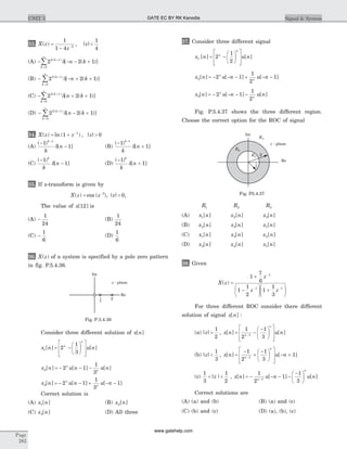 33. X z
z
z( ) , | |=
-
<-
1
1 4
1
42
(A) - - - ++
=
¥
å2 2 12 1
0
( )
[ ( )]k
k
n kd
(B) - - + ++
=
¥
å2 2 12 1
0
( )
[ ( )]k
k
n kd
(C) - + ++
=
¥
å2 2 12 1
0
( )
[ ( )]k
k
n kd
(D) - - ++
=
¥
å2 2 12 1
0
( )
[ ( )]k
k
n kd
34. X z z z( ) ln ( ) , | |= + >-
1 01
(A)
( )
[ ]
-
-
-
1
1
1k
k
nd (B)
( )
[ ]
-
+
-
1
1
1k
k
nd
(C)
( )
[ ]
-
-
1
1
k
k
nd (D)
( )
[ ]
-
+
1
1
k
k
nd
35. If z-transform is given by
X z z z( ) cos ( ), | |= >-3
0,
The value of x[ ]12 is
(A) -
1
24
(B)
1
24
(C) -
1
6
(D)
1
6
36. X z( ) of a system is specified by a pole zero pattern
in fig. P.5.4.36.
Consider three different solution of x n[ ]
x n u nn
n
1 2
1
3
[ ] [ ]= -
æ
è
ç
ö
ø
÷
é
ë
ê
ê
ù
û
ú
ú
x n u n u nn
n2 2 1
1
3
[ ] [ ] [ ]= - - -
x n u n u nn
n3 2 1
1
3
1[ ] [ ] [ ]= - - + - -
Correct solution is
(A) x n1[ ] (B) x n2[ ]
(C) x n3[ ] (D) All three
37. Consider three different signal
x n u nn
n
1 2
1
2
[ ] [ ]= -
æ
è
ç
ö
ø
÷
é
ë
ê
ê
ù
û
ú
ú
x n u n u nn
n2 2 1
1
2
1[ ] [ ] [ ]= - - - + - -
x n u n u nn
n3 2 1
1
2
[ ] [ ] [ ]= - - - -
Fig. P.5.4.37 shows the three different region.
Choose the correct option for the ROC of signal
R1 R2 R3
(A) x n1[ ] x n2[ ] x n3[ ]
(B) x n2[ ] x n3[ ] x n1[ ]
(C) x n1[ ] x n3[ ] x n2[ ]
(D) x n3[ ] x n2[ ] x n1[ ]
38. Given
X z
z
z z
( ) =
+
-
æ
è
ç
ö
ø
÷ +
æ
è
ç
ö
ø
÷
-
- -
1
7
6
1
1
2
1
1
3
1
1 1
For three different ROC consider there different
solution of signal x n[ ] :
(a) | |z >
1
2
, x n u nn
n
[ ] [ ]= -
-æ
è
ç
ö
ø
÷
é
ë
ê
ê
ù
û
ú
ú
-
1
2
1
31
(b) | |z <
1
3
, x n u nn
n
[ ] [ ]=
-
+
-æ
è
ç
ö
ø
÷
é
ë
ê
ê
ù
û
ú
ú
- +-
1
2
1
3
11
(c)
1
3
1
2
< <| |z , x n u n u nn
n
[ ] [ ] [ ]= - - - -
-æ
è
ç
ö
ø
÷-
1
2
1
1
31
Correct solutions are
(A) (a) and (b) (B) (a) and (c)
(C) (b) and (c) (D) (a), (b), (c)
Page
282
UNIT 5 Signal & System
Re
2
Im
z - plane
1
3
Fig. P.5.4.36
R2
R1
R3
2
Re
Im
z - plane
1
2
Fig. P5.4.37
GATE EC BY RK Kanodia
www.gatehelp.com
 