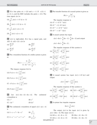 39. X z( ) has poles at z = 1 2 and z = -1. If x [ ]1 1=
x [ ]- =1 1, and the ROC includes the point z = 3 4. The
time signal x n[ ] is
(A)
1
2
1 11n
n
u n u n-
- - - -[ ] ( ) [ ]
(B)
1
2
1 1n
n
u n u n[ ] ( ) [ ]- - - -
(C)
1
2
11n
u n u n-
+ - +[ ] [ ]
(D)
1
2
1n
u n u n[ ] [ ]+ - +
40. x n[ ] is right-sided, X z( ) has a signal pole, and
x[ ]0 2= , x[ ]2 1 2= . x n[ ] is
(A)
u n
n
[ ]-
-
2 1
(B)
u n
n
[ ]
2 1-
(C)
u n
n
[ ]-
+
2 1
(D)
u n
n
[ ]-
+
2 1
41. The z-transform function of a stable system is given
as
H z
z
z z
( )
( ) ( )
=
-
- +
-
- -
2
3
2
1 2 1
1
2
1
1 1
The impuse response h n[ ] is
(A) 2 1
1
2
n
n
u n u n[ ] [ ]- + -
æ
è
ç
ö
ø
÷
(B) 2 1
1
2
n
n
u n u n[ ] [ ]- - +
-æ
è
ç
ö
ø
÷
(C) - - - +
-æ
è
ç
ö
ø
÷2 1
1
2
n
n
u n u n[ ] [ ]
(D) 2
1
2
n
n
u n u n[ ] [ ]-
æ
è
ç
ö
ø
÷
42. Let x n n n[ ] [ ] [ ]= - + +d d2 2 . The unilateral
z-transform is
(A) z-2
(B) z2
(C) - -
2 2
z (D) 2 2
z
43. The unilateral z-transform of signal x n u n[ ] [ ]= + 4
is
(A) 1 32 4
+ + + +z z z z (B)
1
1 - z
(C) 1 1 2 3 4
+ + + +- - - -
z z z z (D)
1
1 1
- -
z
44. The transfer function of a causal system is given as
H z
z
z z
( ) =
- -
5
6
2
2
The impulse response is
(A) ( ( ) ) [ ]3 1 2 1n n n
u n+ - +
(B) ( ( ) ) [ ]3 2 21n n
u n+
+ -
(C) ( ( ) ) [ ]3 1 21 1n n n
u n- +
+ -
(D) ( ( ) ) [ ]3 21 1n n
u n- +
- -
45. A causal system has input
x n n n n[ ] [ ] [ ] [ ]= + - - -d d d
1
4
1
1
8
2 and output
y n n n[ ] [ ] [ ]= - -d d
3
4
1 .
The impulse response of this system is
(A)
1
3
5
1
2
2
1
4
-æ
è
ç
ö
ø
÷ -
æ
è
ç
ö
ø
÷
é
ë
ê
ê
ù
û
ú
ú
n n
u n[ ]
(B)
1
3
5
1
2
2
1
4
æ
è
ç
ö
ø
÷ +
-æ
è
ç
ö
ø
÷
é
ë
ê
ê
ù
û
ú
ú
n n
u n[ ]
(C)
1
3
5
1
2
2
1
4
æ
è
ç
ö
ø
÷ -
-æ
è
ç
ö
ø
÷
é
ë
ê
ê
ù
û
ú
ú
n n
u n[ ]
(D)
1
3
5
1
2
2
1
4
æ
è
ç
ö
ø
÷ +
æ
è
ç
ö
ø
÷
é
ë
ê
ê
ù
û
ú
ú
n n
u n[ ]
46. A causal system has input x n u nn
[ ] ( ) [ ]= -3 and
output
y n u nn
n
[ ] ( ) [ ]= -
æ
è
ç
ö
ø
÷
é
ë
ê
ê
ù
û
ú
ú
4 2
1
2
.
The impulse response of this system is
(A) 7
1
2
10
1
2
æ
è
ç
ö
ø
÷ -
æ
è
ç
ö
ø
÷
é
ë
ê
ê
ù
û
ú
ú
n n
u n[ ] (B) 7 2 10
1
2
( ) [ ]n
n
u n-
æ
è
ç
ö
ø
÷
é
ë
ê
ê
ù
û
ú
ú
(C) 10
1
2
7 2
2
æ
è
ç
ö
ø
÷ -
é
ë
ê
ê
ù
û
ú
ú
( ) [ ]n
u n (D) 10 2 7
1
2
( ) [ ]n
n
u n-
æ
è
ç
ö
ø
÷
é
ë
ê
ê
ù
û
ú
ú
47. A system has impulse response
h n u nn
[ ] [ ]=
1
2
The output y n[ ] to the input x n[ ] is given by
y n n[ ] [ ]= -2 4d . The input x n[ ] is
(A) 2 4 5d d[ ] [ ]- - - - -n n (B) 2 4 5d d[ ] [ ]n n+ - +
(C) 2 4 5d d[ ] [ ]- + - - +n n (D) 2 4 5d d[ ] [ ]n n- - -
Chap 5.4The z-Transform
Page
283
GATE EC BY RK Kanodia
www.gatehelp.com
 