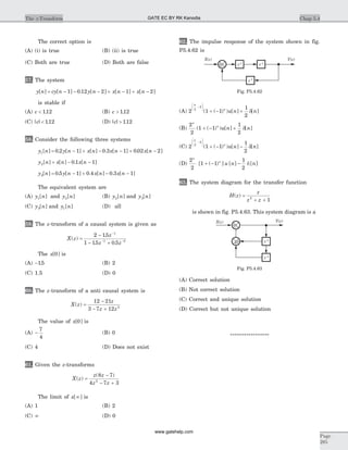 The correct option is
(A) (i) is true (B) (ii) is true
(C) Both are true (D) Both are false
57. The system
y n cy n y n x n x n[ ] [ ] . [ ] [ ] [ ]= - - - + - + -1 0 12 2 1 2
is stable if
(A) c < 112. (B) c > 112.
(C) | | .c < 112 (D) | | .c > 112
58. Consider the following three systems
y n y n x n x n x n1 0 2 1 0 3 1 0 02 2[ ] . [ ] [ ] . [ ] . [ ]= - + - - + -
y n x n x n2 0 1 1[ ] [ ] . [ ]= - -
y n y n x n x n3 0 5 1 0 4 0 3 1[ ] . [ ] . [ ] . [ ]= - + - -
The equivalent system are
(A) y n1[ ] and y n2[ ] (B) y n2[ ] and y n3[ ]
(C) y n3[ ] and y n1[ ] (D) all
59. The z-transform of a causal system is given as
X z
z
z z
( )
.
. .
=
-
- +
-
- -
2 15
1 15 0 5
1
1 2
The x[ ]0 is
(A) -15. (B) 2
(C) 1.5 (D) 0
60. The z-transform of a anti causal system is
X z
z
z z
( ) =
-
- +
12 21
3 7 12 2
The value of x[ ]0 is
(A) -
7
4
(B) 0
(C) 4 (D) Does not exist
61. Given the z-transforms
X z
z z
z z
( )
( )
=
-
- +
8 7
4 7 32
The limit of x[ ]¥ is
(A) 1 (B) 2
(C) ¥ (D) 0
62. The impulse response of the system shown in fig.
P5.4.62 is
(A) 2 1 1
1
2
2
2
n
n
u n n
-
æ
è
çç
ö
ø
÷÷
+ - +( ( ) ) [ ] [ ]d
(B)
2
2
1 1
1
2
n
n
u n n( ( ) ) [ ] [ ]+ - + d
(C) 2 1 1
1
2
2
2
n
n
u n n
-
æ
è
çç
ö
ø
÷÷
+ - -( ( ) ) [ ] [ ]d
(D)
2
2
1 1
1
2
n
n
u n n[ ( ) ] [ ] [ ]+ - - d
63. The system diagram for the transfer function
H z
z
z z
( ) =
+ +2
1
is shown in fig. P5.4.63. This system diagram is a
(A) Correct solution
(B) Not correct solution
(C) Correct and unique solution
(D) Correct but not unique solution
*****************
Chap 5.4The z-Transform
Page
285
X z( ) Y z( )
z-1
z-1
+ z-1
Fig. P5.4.62
X z( ) Y z( )
z-1
z-1
+
+
+
Fig. P5.4.63
GATE EC BY RK Kanodia
www.gatehelp.com
 