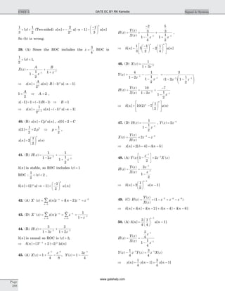 1
3
1
2
< <| |z (Two-sided) x n u n u nn
n
[ ] [ ] [ ]= - - - -
-æ
è
ç
ö
ø
÷
2
2
1
1
3
So (b) is wrong.
39. (A) Since the ROC includes the z =
3
4
, ROC is
1
2
1< <| |z ,
X z
A
z
B
z
( ) =
-
+
+-
-
1
1
2
11
1
Þ = × - - -x n
A
u n B u nn
n
[ ] [ ] ( ) [ ]
2
1 1
1
2
2= Þ =
A
A ,
x B B[ ] ( ) ( )- = = - - Þ =1 1 1 1 1
Þ = - - - --
x n u n u nn
n
[ ] [ ] ( ) [ ]
1
2
1 11
40. (B) x n Cp u nn
[ ] [ ]= , x C[ ]0 2= =
x p[ ]2
1
2
2 2
= = Þ p =
1
2
,
x n u n
n
[ ] ( )=
æ
è
ç
ö
ø
÷2
1
2
41. (B) H z
z z
( ) =
-
+
+
-
-
1
1 2
1
1
1
2
1
1
h n[ ] is stable, so ROC includes | |z = 1
ROC :
1
2
2< <| |z ,
h n u n u nn
n
[ ] ( ) [ ] [ ]= - - +
-æ
è
ç
ö
ø
÷2 1
1
2
42. (A) X z x n z n z zn n
n
+ - - -
=
¥
= = - =å( ) [ ] [ ]d 2 2
0
43. (D) X z x n z z
z
n
n
n
n
+ -
=
¥
-
=
¥
-
= = =
-
å å( ) [ ]
0 0
1
1
1
44. (B) H z
z z
( ) =
-
+
+- -
3
1 3
2
1 21 1
h n[ ] is causal so ROC is | |z > 3,
Þ = + -+
h n u nn n
[ ] [ ( ) ] [ ]3 2 21
45. (A) X z
z z
( ) = + -
- -
1
4 8
1 2
, Y z
z
( ) = -
-
1
3
4
1
H z
Y z
X z z z
( )
( )
( )
= =
-
-
+
+- -
2
3
1
1
4
5
3
1
1
2
1 1
,
Þ =
-æ
è
ç
ö
ø
÷ -
æ
è
ç
ö
ø
÷
é
ë
ê
ê
ù
û
ú
ú
h n u n
n n
[ ] [ ]
1
3
5
1
2
2
1
4
46. (D) X z
z
( ) =
+ -
1
1 3 1
Y z
z z
( ) =
-
-
-
-
-
4
1 2
1
1
1
2
1
1
=
- -
æ
è
ç
ö
ø
÷
- -
3
1 2 1
1
2
1 1
( )z z
H z
Y z
X z z z
( )
( )
( )
= =
-
+
-
-
-
-
10
1 2
7
1
1
2
1
1
Þ = -
æ
è
ç
ö
ø
÷
é
ë
ê
ê
ù
û
ú
ú
h n u nn
n
[ ] ( ) ( )10 2 7
1
2
47. (D) H z
z
( ) =
- -
1
1
1
2
1
, Y z z( ) = -
2 4
X z
Y z
H z
z z( )
( )
( )
= = -- -
2 4 5
Þ = - - -x n n[ ] [ ] [ ]2 4 5d d
48. (A) Y z
z
z X z( ) ( )1
2
2
1
1
-
é
ë
ê
ù
û
ú =
-
-
H z
Y z
X z
z
z
( )
( )
( )
= =
-
-
-
2
1
2
1
1
Þ =
æ
è
ç
ö
ø
÷ -
-
h n u n
n
[ ] [ ]2
1
2
1
1
49. (C) H z
Y z
X z
z z z( )
( )
( )
( )= = - + -- - -
1 2 4 6
Þ = - - + - - -h n n n n n[ ] [ ] [ ] [ ] [ ]d d d d2 4 6
50. (A) h n u n
n
[ ] [ ]=
æ
è
ç
ö
ø
÷ -
-
3
4
1
4
1
1
H z
Y z
X z
z
z
( )
( )
( )
= =
-
-
-
3
4
1
1
4
1
1
Y z z Y z z X z( ) ( ) ( )- =- -1
4
3
4
1 1
Þ - - = -y n y n x n[ ] [ ] [ ]
1
4
1
3
4
1
Page
288
UNIT 5 Signal & SystemGATE EC BY RK Kanodia
www.gatehelp.com
 