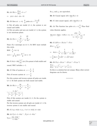 51. (A) H z
Y z
X z
z( )
( )
( )
= = - -
1 5
Þ = - -y n x n x n[ ] [ ] [ ]5
52. (D) Zero at : z = 0
2
3
, , poles at z =
±1 2
2
(i) Not all poles are inside | |z = 1, the system is not
causal and stable.
(ii) Not are poles and zero are inside| |z = 1, the system
is not minimum phase.
53. (A) X z
z z
( ) =
-
-
+
--
-
3
8
1
1
3
27
8
1 31
1
Since X z( ) converges on | |z = 1. So ROC must include
this circle.
ROC :
1
3
3< <| |z ,
x n u n u nn
n
[ ] [ ] [ ]= - - - --
+
1
3 8
3
8
11
3
54. (C) h n n u n
n
[ ] [ ]=
æ
è
ç
ö
ø
÷16
1
4
. So system is both stable and
causal. ROC includes z = 1.
55. (C) Pole of system at : z = -
1
2
1
3
,
Pole of inverse system at : z = -
1
2
For this system and inverse system all poles are inside
| |z = 1. So both system are both causal and stable.
56. (A) H z
z z
( ) =
+
-
+- -
10
1
1
2
9
1
1
4
1 1
=
-
+
æ
è
ç
ö
ø
÷ +
æ
è
ç
ö
ø
÷
-
- -
1 2
1
1
2
1
1
4
1
1 1
z
z z
Pole of this system are inside | |z = 1. So the system is
stable and causal.
For the inverse system not all pole are inside| |z = 1. So
inverse system is not stable and causal.
57. (C) | | .a2 0 12 1= < , a c1 1 0 12= - < +| | . , | | .c < 112
58. (A) Y z z1
1
1 0 1( ) .= - -
, Y z z2
1
1 0 1( ) .= - -
Y z
z
z
3
1
1
0 4 0 3
1 0 5
( )
. .
.
=
-
-
-
-
So y1 and y2 are equivalent.
59. (B) Causal signal x X z
z
[ ] lim ( )0 2= =
®¥
60. (C) Anti causal signal, x X z
z
[ ] lim ( )0 4= =
®¥
61. (A) The function has poles at z = 1
3
4
, . Thus final
value theorem applies.
lim ( ) lim( ) ( )
n z
x n z X z
®¥ ®
= -
1
1 = -
-
- -
æ
è
ç
ö
ø
÷
=( )
( )
( )
z
z z
z z
1
2
7
4
1
3
4
1
62. (C) [ ( ) ( )] ( )2 2
Y z X z z Y z+ =-
H z
z
z
( ) =
-
-
-
2
2
1 2
Þ = - +
-
+
+- -
h n
z z
[ ]
1
2
1
4
1 2
1
4
1 21 1
= - + + -
1
2
1
4
2 2d[ ] {( ) ( ) } [ ]n u nn n
63. (D) Y z X z z Y z z Y z z( ) ( ) { ( ) ( ) }= - +- - -1 1 2
Y z
X z
z
z z
z
z z
( )
( )
=
+ +
=
+ +
-
- -
1
1 2 2
1 1
So this is a solution but not unique. Many other correct
diagrams can be drawn.
***********
Chap 5.4The z-Transform
Page
289
GATE EC BY RK Kanodia
www.gatehelp.com
 