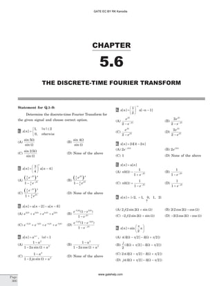 Statement for Q.1–9:
Determine the discrete-time Fourier Transform for
the given signal and choose correct option.
1. x n
n
[ ]
, | |
,
=
£ì
í
î
1 2
0 otherwise
(A)
sin
sin
5W
W
(B)
sin
sin
4W
W
(C)
sin .
sin
2 5W
W
(D) None of the above
2. x n u n
n
[ ] [ ]=
æ
è
ç
ö
ø
÷ -
3
4
4
(A)
( )3
4
4
3
4
1
e
e
j
j
-
-
-
W
W
(B)
( )3
4
4
3
4
1
e
e
j
j
W
W
-
(C)
( )3
4
4
3
4
1
e
e
j
j
-
+
W
W
(D) None of the above
3. x n u n u n[ ] [ ] [ ]= - - -2 6
(A) e e e ej j j j3 3 4 5W W W W
+ + + (B)
e e
e
j j
j
-
-
-
2 3
1
1
W W
W
( )
(C) e e e ej j j j- - - -
+ + +2 3 4 5W W W W
(D)
e e
e
j j
j
- -
-
-
-
2 3
1
1
W W
W
( )
4. x n a an
[ ] , | || |
= < 1
(A)
1
1 2
2
2
-
- +
a
a asin W
(B)
1
1 2
2
2
-
- +
a
a acos W
(C)
1
1 2
2
2
-
- +
a
ja asin W
(D) None of the above
5. x n u n
n
[ ] [ ]=
æ
è
ç
ö
ø
÷ - -
-
1
2
1
(A)
e
e
j
j
W
W
2 - -
(B)
2
2
e
e
j
j
W
W
- -
(C)
e
e
j
j
W
W
2 -
(D)
2
2
e
e
j
j
W
W
-
6. x n n[ ] [ ]= -2 4 2d
(A) 2 2
e j- W
(B) 2 2
ej W
(C) 1 (D) None of the above
7. x n u n[ ] [ ]=
(A) pd( )W W
-
+ -
1
1 e j
(B)
1
1 - -
e jW
(C) pd( )W W
+
- -
1
1 e j
(D)
1
1 + -
e jW
8. x n[ ] = {- -2 1, , 0, 1, 2}
­
(A) 2 2 2j( sin sin )W W+ (B) 2 2 2( cos cos )W W-
(C) - +2 2 2j( sin sin )W W (D) - -2 2 2( cos cos )W W
9. x n n[ ] sin=
æ
è
ç
ö
ø
÷
p
2
(A) p d p d p( [ ] [ ])W W- - +2 2
(B)
j
2
2 2( [ ] [ ])d p d pW W+ - -
(C) 2 2 2p d p d p( [ ] [ ])W W- - +
(D) jp d p d p( [ ] [ ])W W+ - -2 2
CHAPTER
5.6
THE DISCRETE-TIME FOURIER TRANSFORM
Page
300
GATE EC BY RK Kanodia
www.gatehelp.com
 