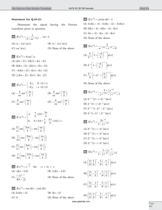 Statement for Q.10–21:
Determine the signal having the Fourier
transform given in question.
10. X e
ae
j
j
( )
( )
W
W
=
- -
1
1 2
, | |a < 1
(A) ( ) [ ]n a u nn
- 1 (B) ( ) [ ]n a u nn
+ 1
(C) na u nn
[ ] (D) None of the above
11. X ej
( ) cosW
= 8 2
w
(A) (d d d[ ] [ ] [ ])n n n+ + + -2 2 2
(B) 2 2 2 2(d d d[ ] [ ] [ ])n n n+ + + -
(C) - + + + -4 2 2(d d d[ ] [ ] [ ])n n n
(D) 1
2
2 2(d d d[ ] [ ] [ ])n n n+ + + -
12. X e
j
j
j
( )
,
,
W W
W
=
< £
- - < £
ì
í
î
2 0
2 0
p
p
(A) -
æ
è
ç
ö
ø
÷
4
2
2
p
p
n
n
sin (B)
4
2
2
p
p
n
n
sin
æ
è
ç
ö
ø
÷
(C)
8
2
2
p
p
n
n
sin
æ
è
ç
ö
ø
÷ (D) -
æ
è
ç
ö
ø
÷
8
2
2
p
p
n
n
sin
13. X ej
( )
, | |
, | | , | |
W
W
W W
=
£ <
£ < £ £
ì
í
ï
î
ï
1
4
3
4
0 0
4
3
4
p p
p p
p
(A)
2 3
4 4n
n n
sin sin
p pæ
è
ç
ö
ø
÷ -
æ
è
ç
ö
ø
÷
æ
è
ç
ö
ø
÷
(B)
1 3
4 4p
p p
n
n n
sin sin
æ
è
ç
ö
ø
÷ -
æ
è
ç
ö
ø
÷
æ
è
ç
ö
ø
÷
(C)
2 3
4 4n
n n
cos cos
p pæ
è
ç
ö
ø
÷ +
æ
è
ç
ö
ø
÷
æ
è
ç
ö
ø
÷
(D)
1 3
4 4p
p p
n
n n
cos cos
æ
è
ç
ö
ø
÷ +
æ
è
ç
ö
ø
÷
æ
è
ç
ö
ø
÷
14. X e ej
j
( )W
W
=
-
2
for - £ £p pW
(A) pd[ ]n - 1 2 (B) 2pd[ ]n - 1 2
(C)
( )
( )-
-
+
1 1
1
2
n
np
(D) None of the above
15. X e jj
( ) cos sinW
W W= +2 2
(A) 2 2pd[ ]n + (B) d[ ]n + 2
(C) 0 (D) None of the above
16. X e jj
( ) sinW
W= -4 4 1
(A) 4 4 4 4 2pd pd pd[ ] [ ] [ ]n n n+ - - -
(B) 2 4 2 4d d d[ ] [ ] [ ]n n n+ - - -
(C) d d d[ ] [ ] [ ]n n n+ - - -4 4
(D) None of the above
17. X e
e e
j
j j
( )W
W W
=
- + +- -
2
62
(A)
5
2
1
2
3
1
-
+
+
-æ
è
ç
ö
ø
÷
æ
è
ç
ç
ö
ø
÷
÷n
n
u n[ ]
(B) 2 1
2
3
1
-
+
-
-æ
è
ç
ö
ø
÷
æ
è
ç
ç
ö
ø
÷
÷
n
n
u n[ ]
(C)
2
5
1
2
3
1- +
- +
æ
è
ç
ö
ø
÷
æ
è
ç
ç
ö
ø
÷
÷
n
n
n
u n( ) [ ]
(D) None of the above
18. X e
e
e e
j
j
j j
( )W
W
W W
=
+
- + +
-
- -
2
1
1
4
1
8
2 1
4
(A) 2 1 21- + -
+ -n n
u n[ ( ) ] [ ]
(B) 2 1 2- -
+ -n n
u n[ ( ) ] [ ]
(C) 2 1 21- + -
- +n n n
u n[( ) ] [ ]
(D) 2 1 2- -
- +n n n
u n[( ) ] [ ]
19. X e
e
e
j
j
j
( )W
W
W
=
-
-
-
2
1 1
4
2
(A) 2 1 11n n
u n-
+ -[ ( ) ] [ ]
(B) 2 1 11-
+ -n n
u n[ ( ) ] [ ]
(C) 2 1 11-
- -n n
u n[ ( ) ] [ ]
(D) 2 1 11n n
u n-
- -[ ( ) ] [ ]
20. X e
e
e e
j
j
j j
( )W
W
W W
=
-
- -
-
- -
1
1
1
3
1
4
1
8
2
(A)
2
9
1
2
7
9
1
4
æ
è
ç
ö
ø
÷ + -
æ
è
ç
ö
ø
÷
æ
è
ç
ç
ö
ø
÷
÷
n n
u n[ ]
(B)
2
9
1
2
7
9
1
4
-
æ
è
ç
ö
ø
÷ +
æ
è
ç
ö
ø
÷
æ
è
ç
ç
ö
ø
÷
÷
n n
u n[ ]
(C)
2
9
1
2
7
9
1
4
-
æ
è
ç
ö
ø
÷ -
æ
è
ç
ö
ø
÷
æ
è
ç
ç
ö
ø
÷
÷
n n
u n[ ]
(D)
2
9
1
2
7
9
1
4
æ
è
ç
ö
ø
÷ - -
æ
è
ç
ö
ø
÷
æ
è
ç
ç
ö
ø
÷
÷
n n
u n[ ]
Chap 5.6The Discrete-Time Fourier Transform
Page
301
GATE EC BY RK Kanodia
www.gatehelp.com
 