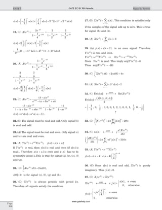 x n u n u n
n n
[ ] [ ] [ ]= -
æ
è
ç
ö
ø
÷ +
æ
è
ç
ö
ø
÷
1
2
1
4
= - +- -
2 1 2n n n
u n[( ) ] [ ]
19. (C) X e
e
e
j
j
j
( )W
W
W
=
-
-
-
2
1
1
4
2
=
-
-
+- -
2
1
1
2
2
1
1
2
e ej jW W
x n u n u n
n n
[ ] [ ] [ ]=
æ
è
ç
ö
ø
÷ - -
æ
è
ç
ö
ø
÷2
1
2
2
1
2
= - --
1
2
1 11n
n
u n[ ( ) ] [ ] = - --
2 1 11 n n
u n[ ( ) ] [ ]
20. (A) X e
e
e e
j
j
j j
( )W
W
W W
=
-
- -
-
- -
1
1
3
1
1
4
1
8
2
=
-
+
+- -
2
9
1
1
2
7
9
1
1
4
e ej jW W
x n u n u n
n n
[ ] [ ] [ ]=
æ
è
ç
ö
ø
÷ + -
æ
è
ç
ö
ø
÷
2
9
1
2
7
9
1
4
21. (C) X e
b a e
e a b e ab
j
j
j j
( )
( )
( )
W
W
W W
=
-
- + +2
=
-
- + +
-
- -
( )
( )
b a e
a b e abe
j
j j
W
W W
1 2
=
-
+
-
-- -
1
1
1
1be aej jW W
x n b u n a u nn n
[ ] [ ] [ ]= + - - 1 .
22. (D) The signal must be read and odd. Only signal ( )h
is real and odd.
23. (A) The signal must be real and even. Only signal (c)
and (e) are real and even.
24. (A) Y e e X ej j j
( ) ( )W W W
= a
, y n x n[ ] [ ]= + a
If Y ej
( )W
is real, then y n[ ] is real and even (if x n[ ] is
real.). Therefore x n[ ]+ a is even and x n[ ] has to be
symmetric about a.This is true for signal (a), (c), (e), (f)
and (g).
25. (D) X e d xj
( ) [ ]W
W
-
ò =
p
p
p2 0 ,
x[ ]0 0= is for signal (c), (f), (g) and (h).
26. (D) X ej
( )W
is always periodic with period 2p.
Therefore all signals satisfy the condition.
27. (D) X e x nj
n
( ) [ ]0
=
=-¥
¥
å , This condition is satisfied only
if the samples of the signal add up to zero. This is true
for signal (b) and (h).
28. (A) X e x nj
n
( ) [ ]0
6= =
=-¥
¥
å
29. (A) y n x n[ ] [ ]= + 2 is an even signal. Therefore
Y ej
( )W
is real and even.
Y e e X e X e e Y ej j j j j j
( ) ( ) ( ) ( )W W W W W W
= Þ = -2 2
,
Since Y ej
( )W
is real. This imply arg{ ( )}Y ejW
= 0
Thus arg{X ej
( )W
} = -2W
30. (C) X e d xj
( ) [ ]W
W
-
ò = =
p
p
p p2 0 4
31. (A) X e x nj n
n
( ) ( ) [ ]p
= - =
=-¥
¥
å 1 2
32. (C) Ev{x n[ ]} DTFT
¬ ®¾¾ Re{X ej
( )W
}
Ev{x n[ ]
( )=
+ -x n x n[ ] [ ]
2
= -
ì
í
î
1
2
, 0,
1
2
, 1, 0, 0, 1, 2, 1, 0, 0, 1,
1
2
, 0, -
ü
ý
þ
1
2
­
33. (D) | | | |X e x nj
n
( ) [ ]W 2 2
2 28
- =-¥
¥
ò å= =
p
p
p p
34. (C) nx n j
d X e
d
DTFT
j
[ ]
( )
¬ ®¾¾
W
W
dX e
d
n x n
j
n
( )
| | [ ]
W
W
½
½
½ ½
½
½= =
- =-¥
¥
ò å
p
p
p p2 3162 2
35. (A) Y e e X ej j j
( ) ( )W W W
= - 4
y n x n n
n
[ ] [ ] ( )
| |
= - = -
æ
è
ç
ö
ø
÷
-
4 4
3
4
4
36. (C) Since x n[ ] is real and odd, X ej
( )W
is purely
imaginary. Thus y n[ ] = 0.
37. (D) X e X ej j
2
2
( ) ( )W W
=
X e x n
x n nj DTFT
( ) [ ]
[ ],
,
2
2
0
W
¬ ®¾¾ =
ì
í
î
even
otherwise
y n
jn n
n
[ ]
,
,
| |
=
-
æ
è
ç
ö
ø
÷
ì
í
ï
î
ï
2 3
4
0
even
otherwise
Page
306
UNIT 5 Signal & SystemGATE EC BY RK Kanodia
www.gatehelp.com
 