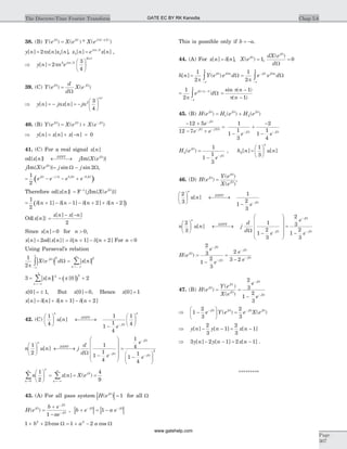 38. (B) Y e X e X ej j j
( ) ( ) * ( )( )W W W
= -p 2
y n x n x n[ ] [ ] [ ]= 2 1p , x n e x nj n
1
2
[ ] [ ]= p
,
Þ =
æ
è
ç
ö
ø
÷y n n ej n
n
[ ]
| |
2
3
4
2 2
2
p p
39. (C) Y e
d
d
X ej j
( ) ( )W W
W
=
Þ = - = -
æ
è
ç
ö
ø
÷y n jnx n jn
n
[ ] [ ]
| |
2 3
4
40. (B) Y e X e X ej j j
( ) ( ) ( )W W W
= + -
Þ = + - =y n x n x n[ ] [ ] [ ] 0
41. (C) For a real signal x n[ ]
od{x n[ ]} DTFT
¬ ®¾¾ jIm{X ej
( )W
}
jIm{X ej
( )W
}= -j jsin sinW W2 ,
( )= - - +- -1
2
2 2
e e e ej j j jW W W W
Therefore od{x n[ ]} = F-1
{ jIm{X ej
( )W
}}
( )= + - - - + + -
1
2
1 1 2 2d d d d[ ] [ ] [ ] [ ]n n n n
Od{ [ ]}x n =
- -x n x n[ ] [ ]
2
Since x n[ ] = 0 for n > 0,
x n x n n n[ ] [ ]} ] ]= = -2 1 2od{ d[ + d[ + For n < 0
Using Parseval’s relation
| | | |
1
2
2 2
p
X e d x nj
n
( ) [ ]W
W
-¥
¥
=- ¥
¥
ò å=
| | ( )3 0 22
1
2
= = +
=-¥
-
å x n x
n
[ ] [ ]
x[ ]0 1= ± , But x[ ]0 0= , Hence x[ ]0 1=
x n n n n[ ] [ ] [ ] [ ]= + + - +d d d1 2
42. (C)
1
4
1
1
1
4
1
4
æ
è
ç
ö
ø
÷ ¬ ®¾¾
-
æ
è
ç
ö
ø
÷
-
n
DTFT
j
n
u n
e
[ ]
W
n u n j
d
d e
n
DTFT
j
1
2
1
1
1
4
æ
è
ç
ö
ø
÷ ¬ ®¾¾
-
æ
è
ç
ç
çç
ö
ø
÷
÷
÷÷
-
[ ]
W W
=
-
æ
è
ç
ö
ø
÷
-
-
1
4
1
1
4
2
e
e
j
j
W
W
n x n X e
n
n n
j1
2
4
90
0æ
è
ç
ö
ø
÷ = = =
=
¥
=-¥
¥
å å [ ] ( )
43. (A) For all pass system | |H ej
( )W
= 1 for all W
H e
b e
ae
j
j
j
( )W
W
W
=
+
-
-
-
1
, | | | |b e a ej j
+ = -- -W W
1
1 2 1 22 2
+ + = + -b b a acos cosW W
This is possible only if b a= - .
44. (A) For x n n[ ] [ ]= d , X ej
( )W
= 1,
dX e
d
j
( )W
W
= 0
h n Y e e d e e dj j n j j n
[ ] ( )= =
-
-
-
ò ò
1
2
1
2p pp
p
p
p
W W W W
W W
= -
-
ò
1
2
1
p p
p
e dj nW
W( )
=
-
-
sin ( )
( )
p
p
n
n
1
1
45. (B) H e H e H ej j j
( ) ( ) ( )W W W
= +1 2
- +
- +
=
-
+
-
-
-
- -
- -
12 5
12 7
1
1
1
3
2
1
1
4
2
e
e e e e
j
j j
j j
W
W W
W W
H e
e
j
j
2
1
1
1
3
( )W
W
=
- -
, h n u n
n
2
1
3
[ ] [ ]=
æ
è
ç
ö
ø
÷
46. (D) H e
Y e
X e
j
j
j
( )
( )
( )
W
W
W
= ,
2
3
1
1
2
3
æ
è
ç
ö
ø
÷ ¬ ®¾¾
- -
n
DTFT
j
u n
e
[ ]
W
n u n j
d
d e
n
DTFT
j
2
3
1
1
2
3
2
3æ
è
ç
ö
ø
÷ ¬ ®¾¾
-
æ
è
ç
ç
çç
ö
ø
÷
÷
÷÷
=
-
[ ]
W W
e
e
j
j
-
-
-
W
W
1
2
3
H e
e
e
e
e
j
j
j
j
j
( )W
W
W
W
W
=
-
=
-
-
-
-
-
2
3
1
2
3
2
3 2
47. (B) H e
Y e
X e
e
e
j
j
j
j
j
( )
( )
( )
W
W
W
W
W
= =
-
-
-
2
3
1
2
3
Þ -
æ
è
ç
ö
ø
÷ =- -
1
2
3
2
3
e Y e e X ej j j jW W W W
( ) ( )
Þ - - = -y n y n x n[ ] [ ] [ ]
2
3
1
2
3
1
Þ - - = -3 2 1 2 1y n y n x n[ ] [ ] [ ] .
*********
Chap 5.6The Discrete-Time Fourier Transform
Page
307
GATE EC BY RK Kanodia
www.gatehelp.com
 