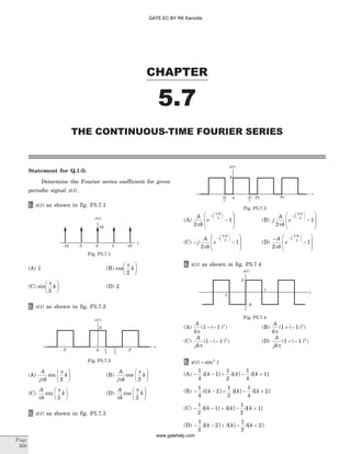 Statement for Q.1-5:
Determine the Fourier series coefficient for given
periodic signal x t( ).
1. x t( ) as shown in fig. P5.7.1
(A) 1 (B) cos
p
2
k
æ
è
ç
ö
ø
÷
(C) sin
p
2
k
æ
è
ç
ö
ø
÷ (D) 2
2. x t( ) as shown in fig. P5.7.2
(A)
A
j k
k
p
p
sin
2
æ
è
ç
ö
ø
÷ (B)
A
j k
k
p
p
cos
2
æ
è
ç
ö
ø
÷
(C)
A
k
k
p
p
sin
2
æ
è
ç
ö
ø
÷ (D)
A
k
k
p
p
cos
2
æ
è
ç
ö
ø
÷
3. x t( ) as shown in fig. P5.7.3
(A)
A
k
e
j
k
2
1
4
3
p
p
-
æ
è
çç
ö
ø
÷÷
-
æ
è
ç
ç
ö
ø
÷
÷
(B) j
A
k
e
j
k
2
1
4
3
p
p
-
æ
è
çç
ö
ø
÷÷
-
æ
è
ç
ç
ö
ø
÷
÷
(C) - -
æ
è
ç
ç
ö
ø
÷
÷
-
æ
è
çç
ö
ø
÷÷
j
A
k
e
j
k
2
1
4
3
p
p
(D)
-
-
æ
è
ç
ç
ö
ø
÷
÷
-
æ
è
çç
ö
ø
÷÷A
k
e
j
k
2
1
4
3
p
p
4. x t( ) as shown in fig. P5.7.4
(A)
A
k
k
p
( ( ) )1 1- - (B)
A
k
k
p
( ( ) )1 1+ -
(C)
A
jk
k
p
( ( ) )1 1- - (D)
A
jk
k
p
( ( ) )1 1+ -
5. x t t( ) sin= 2
(A) - d - + d - d +
1
4
1
1
2
1
4
1[ ] [ ] [ ]k k k
(B) - d - + d - d +
1
4
2
1
2
1
4
2[ ] [ ] [ ]k k k
(C) - d - + d - d +
1
2
1
1
2
1[ ] [ ] [ ]k k k
(D) - d - + d - d +
1
2
2
1
2
2[ ] [ ] [ ]k k k
CHAPTER
5.7
THE CONTINUOUS-TIME FOURIER SERIES
Page
308
x t( )
10
-10 -5 0 5 10
t
Fig. P5.7.1
A
-T 0 T
2
T
4
T
t
x t( )
Fig. P5.7.2
A
33
x t( )
0 2p-4p-2p 4p
t
Fig. P5.7.3
A
1
-1
-A
t
x t( )
Fig. P5.7.4
GATE EC BY RK Kanodia
www.gatehelp.com
 