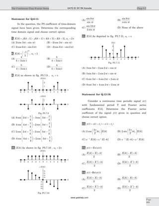 Statement for Q.6-11:
In the question, the FS coefficient of time-domain
signal have been given. Determine the corresponding
time domain signal and choose correct option.
7. X k j k j k k k[ ] [ ] [ ] [ ] [ ],= d - - d + + d + + d - =1 1 3 3 2w po
(A) 2 3(cos sin )p pt t- (B) - -2 3(cos sin )p pt t
(C) 2 6 2(cos sin )p pt t- (D) - -2 6 2(cos sin )p pt t
8. X k
k
[ ]
| |
=
-æ
è
ç
ö
ø
÷
1
3
, wo = 1
(A)
4
5 3+ sin t
(B)
5
4 3+ sin t
(C)
5
4 3+ cos t
(D)
4
5 3+ cos t
9. X k[ ] as shown in fig. P5.7.9 , w po =
(A) 6 2
4
3 3
4
cos cosp
p
p
p
t t+
æ
è
ç
ö
ø
÷ - -
æ
è
ç
ö
ø
÷
(B) 4 4
4
2 3
4
cos cosp
p
p
p
t t-
æ
è
ç
ö
ø
÷ - +
æ
è
ç
ö
ø
÷
(C) 2 2
4
2 3
4
cos cosp
p
p
p
t t+
æ
è
ç
ö
ø
÷ - -
æ
è
ç
ö
ø
÷
(D) 4 4
4
2 3
4
cos cosp
p
p
p
t t+
æ
è
ç
ö
ø
÷ + -
æ
è
ç
ö
ø
÷
10. X k[ ] As shown in fig. P5.7.10 , w po = 2
(A)
sin
sin
9p
p
t
t
(B)
sin
sin
9p
p p
t
t
(C)
sin
sin
18
2
p
p
t
t
(D) None of the above
11. X k[ ] As depicted in fig. P5.7.11, w po =
(A) 3 3 2 2cos cos cosp p pt t t+ +
(B) 3 3 2 2sin sin sinp p pt t t+ +
(C) 6 3 4 2 2sin sin sinp p pt t t+ +
(D) 6 3 4 2 2cos cos cosp p pt t t+ +
Statement for Q.12-16:
Consider a continuous time periodic signal x t( )
with fundamental period T and Fourier series
coefficients X k[ ]. Determine the Fourier series
coefficient of the signal y t( ) given in question and
choose correct option.
12. y t x t t x t t( ) ( ) ( )= - + -o o
(A) 2
2
cos [ ]
p
o
T
kt X k
æ
è
ç
ö
ø
÷ (B) 2
2
sin [ ]
p
o
T
kt X k
æ
è
ç
ö
ø
÷
(C) e X k e X kt t-
+ -o o
[ ] [ ] (D) e X k e X kt t-
- +o o
[ ] [ ]
13. y t( ) = Ev{x t( )}
(A)
X k X k[ ] [ ]+ -
2
(B)
X k X k[ ] [ ]- -
2
(C)
X k X k[ ] [ ]*
+ -
2
(D)
X k X k[ ] [ ]*
+ -
2
14. y t( ) =Re{x t( )}
(A)
X k X k[ ] [ ]+ -
2
(B)
X k X k[ ] [ ]- -
2
(C)
X k X k[ ] [ ]*
+ -
2
(D)
X k X k[ ] [ ]*
+ -
2
Chap 5.7The Continuous-Time Fourier Series
Page
309
4
4
p
-p
1
2
k
2 31 4 5 6-1-2-3-4-5-6 0
k
Ð{ [ ]}X k
| |{ [ ]}X k
Fig. P5.7.9
1
k
2 31 4 5 6-1-2-3-4-5-6 0
k
Ð{ [ ]}X k
| |{ [ ]}X k
8p
6p
4p
2p
-2p
-4p
-6p
-8p
Fig. P5.7.10
2
3
1
k
2 31 4 5 60-1-2-3-4-5-6
X k[ ]
Fig. P5.7.11
GATE EC BY RK Kanodia
www.gatehelp.com
 