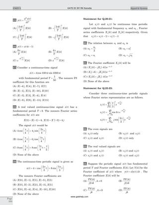 15. y t
d x t
dt
( )
( )
=
2
2
(A)
2
2
pk
T
X k
æ
è
ç
ö
ø
÷ [ ] (B) -
æ
è
ç
ö
ø
÷
2
2
pk
T
X k[ ]
(C) j
k
T
X k
2
2
pæ
è
ç
ö
ø
÷ [ ] (D) -
æ
è
ç
ö
ø
÷j
k
T
X k
2
2
p
[ ]
16. y t x t( ) ( )= -4 1
(A)
8p
T
X k[ ] (B)
4p
T
X k[ ]
(C) e X k
jk
T
-
æ
è
çç
ö
ø
÷÷
8p
[ ] (D) e X k
jk
T
8pæ
è
çç
ö
ø
÷÷
[ ]
17. Consider a continuous-time signal
x t t t( ) cos sin= 4 100 1000p p
with fundamental period T =
1
50
. The nonzero FS
coefficient for this function are
(A) X[ ]-4 , X[ ]4 , X[ ]-7 , X[ ]7
(B) X[ ]-1 , X[ ]1 , X[ ]-10 , X[ ]10
(C) X[ ]-3 , X[ ]3 , X[ ]-4 , X[ ]4
(D) X[ ]-9 , X[ ]9 , X[ ]-11 , X[ ]11
18. A real valued continuous-time signal x t( ) has a
fundamental period T = 8. The nonzero Fourier series
coefficients for x t( ) are
X X[ ] [ ]1 1 4= - = , X X j[ ] [ ]*
3 3 4= - =
The signal x t( ) would be
(A) 4
4
4
3
4
cos sin
p p
t j t
æ
è
ç
ö
ø
÷ +
æ
è
ç
ö
ø
÷
(B) 4
4
4
4
cos cos
p 3p
t j t
æ
è
ç
ö
ø
÷ -
æ
è
ç
ö
ø
÷
(C) 8
4
8
4 2
cos cos
p 3p p
t t
æ
è
ç
ö
ø
÷ + +
æ
è
ç
ö
ø
÷
(D) None of the above
19. The continuous-time periodic signal is given as
x t t t( ) cos sin= +
æ
è
ç
ö
ø
÷ +
æ
è
ç
ö
ø
÷4
2
3
6
5
3
p p
The nonzero Fourier coefficients are
(A) X X X X X[ ], [ ], [ ], [ ], [ ]0 1 1 5 5- -
(B) X X X X X[ ], [ ], [ ], [ ], [ ]0 2 2 5 5- -
(C) X X X X X[ ], [ ], [ ], [ ], [ ]0 4 4 10 10- -
(D) None of the above
Statement for Q.20-21:
Let x t1( ) and x t2( ) be continuous time periodic
signal with fundamental frequency w1 and w2 , Fourier
series coefficients X k1[ ] and X k2[ ] respectively. Given
that x t x t x t2 1 11 1( ) ( ) ( )= - + -
20. The relation between w1 and w2 is
(A) w
w
2
1
2
= (B) w w2 1
2
=
(C) w w2 1= (D) w w2 1=
21. The Fourier coefficient X k2[ ] will be
(A) ( [ ] [ ])X k jX k e j k
1 1
1
- - - w
(B) ( [ ] [ ])X k jX k e j k
1 1
1
- - - w
(C) ( [ ] [ ])X k jX k e j k
1 1
1
+ - - w
(D) None of the above
Statement for Q.22-23:
Consider three continuous-time periodic signals
whose Fourier series representation are as follows.
x t e
x t k
k
k
jk t
k
1
0
100 2
50
2
100
10
1
3
( )
( ) cos
=
æ
è
ç
ö
ø
÷
=
=
-
=-
å
p
p
0 2
50
3
100
100 2
50
2
å
å
-
=-
-
=
æ
è
ç
ö
ø
÷
e
x t j
k
e
jk t
k
jk t
p
p
p
( ) sin
22. The even signals are
(A) x t2( ) only (B) x t2( ) and x t3( )
(C) x t1( ) and x t3( ) (D) x t1( ) only
23. The real valued signals are
(A) x t1( ) and x t2( ) (B) x t2( ) and x t3( )
(C) x t3( ) and x t1( ) (D) x t1( ) and x t3( )
24. Suppose the periodic signal x t( ) has fundamental
period T and Fourier coefficients X k[ ]. Let Y k[ ] be the
Fourier coefficient of y t( ) where y t dx t dt( ) ( )= . The
Fourier coefficient X k[ ] will be
(A)
TY k
j k
k
[ ]
,
2
0
p
¹ (B)
TY k
j k
[ ]
2p
(C)
TY k
jk
k
[ ]
, ¹ 0 (D)
TY k
jk
[ ]
Page
310
UNIT 5 Signal & SystemGATE EC BY RK Kanodia
www.gatehelp.com
 