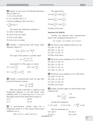 25. Suppose we have given the following information
about a signal x t( ) :
1. x t( ) is real and odd.
2. x t( ) is periodic with T = 2
3. Fourier coefficients X k[ ] = 0 for | |k > 1
4.
1
2
1
2
0
2
x t dt( )ò =
The signal, that satisfy these condition, is
(A) 2 sin pt and unique
(B) 2 sin pt but not unique
(C) 2 sin pt and unique
(D) 2 sin pt but not unique
26. Consider a continuous-time LTI system whose
frequency response is
H j h t e dtj t
( ) ( )
sin
w
w
w
w
= =-
-¥
¥
ò
4
The input to this system is a periodic signal
x t
t
t
( )
,
,
=
£ £
- £ £
ì
í
î
2 0 4
2 4 8
with period T = 8. The output y t( ) will be
(A) 1
4
2
+
æ
è
ç
ö
ø
÷sin
pt
(B) 1
4
2
+
æ
è
ç
ö
ø
÷cos
pt
(C) 1
4 4
+
æ
è
ç
ö
ø
÷ +
æ
è
ç
ö
ø
÷sin cos
p pt t
(D) 0
27. Consider a continuous-time ideal low pass filter
having the frequency response
H j( )
, | |
, | |
w
w
w
=
£
>
ì
í
î
1 80
0 80
When the input to this filter is a signal x t( ) with
fundamental frequency wo = 12 and Fourier series
coefficients X k[ ], it is found that x t y t x tS
( ) ( ) ( )¬ ®¾ = .
The largest value of| |k, for which X k[ ] is nonzero, is
(A) 6 (B) 80
(C) 7 (D) 12
28. A continuous-time periodic signal has a
fundamental period T = 8. The nonzero Fourier series
coefficients are as,
X X j X X[ ] [ ] , [ ] [ ]*
1 1 5 5 2= - = = - = ,
The signal will be
(A) 4
4
2
4
cos sin
p p
t t
æ
è
ç
ö
ø
÷ -
æ
è
ç
ö
ø
÷
(B) 2
4
4
4
cos sin
p p
t t
æ
è
ç
ö
ø
÷ +
æ
è
ç
ö
ø
÷
(C) 2
4
2
4
cos sin
p p
t t
æ
è
ç
ö
ø
÷ +
æ
è
ç
ö
ø
÷
(D) None of the above
Statement for Q.29-31:
Consider the following three continuous-time
signals with a fundamental period of T = 1
x t t( ) cos= 2p , y t t( ) sin= 2p , z t x t y t( ) ( ) ( )=
29. The Fourier series coefficient X k[ ] of x t( ) are
(A) 1
2
1 1( [ ] [ ])d dk k+ + -
(B) 1
2
1 1( [ ] [ ])d dk k+ - -
(C) 1
2
1 1( [ ] [ ])d dk k- - +
(D) None of the above
30. The Fourier series coefficient of y t( ), Y k[ ] will be
(A)
j
k k2
1 1( [ ] [ ])d d+ + +
(B)
j
k k2
1 1( [ ] [ ])d d+ - -
(C)
j
k k2
1 1( [ ] [ ])d d- - +
(D) 1
2
1 1j
k k( [ ] [ ])d d+ + +
31. The Fourier series coefficient of z t Z k( ) , [ ] will be
(A) 1
4
2 2j
k k( [ ] [ ])d d- - +
(B) 1
2
2 2j
k k( [ ] [ ])d d- - +
(C) 1
2
2 2j
k kd d[ ] [ ])+ - -
(D) None of the above
32. Consider a periodic signal x t( ) whose Fourier series
coefficients are
X k
k
j
k
[ ]
,
,
| |
=
=
æ
è
ç
ö
ø
÷
ì
í
ï
î
ï
2 0
1
2
otherwise
Consider the statements
1. x t( ) is real. 2. x t( ) is even 3.
dx t
dt
( )
is even
The true statements are
(A) 1 and 2 (B) only 2
(C) only 1 (D) 1 and 3
Chap 5.7The Continuous-Time Fourier Series
Page
311
GATE EC BY RK Kanodia
www.gatehelp.com
 