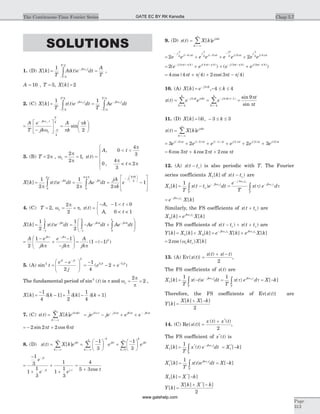 SOLUTIONS
1. (D) X k
T
A t e dt
A
T
jk t
T
T
[ ] ( )= =-
-
ò
1
2
2
d wo
,
A = 10 , T = 5, X k[ ] = 2
2. (C) X k
T
x t e dt
T
Ae dtjk t
T
T
jk t
T
T
[ ] ( )= =-
-
-
-
ò ò
1 1
2
2
4
4
w wo o
=
-
é
ë
ê
ù
û
ú =
æ
è
ç
ö
ø
÷
-
-
A
T
e
jk
A
k
kjk t
T
T
w
o
o
w p
p
4
4
2
sin
3. (B) T = 2p , w
p
p
o = =
2
2
1, x t
A t
( )
,
,
=
< <
ì
í
ï
î
ï
0
4
3
0
4
3
p
p
p< < 2t
X k x t e dt Ae dt
jA
k
ejkt jkt
j
[ ] ( )= = =- -
-
ò ò
1
2
1
2 20
2
0
4 3 4
p p p
p p pk
3
1
æ
è
çç
ö
ø
÷÷
-
é
ë
ê
ê
ù
û
ú
ú
4. (C) T = 2, w
p
po = =
2
2
, x t
A t
A
( )
,
,
=
- - < <ì
í
î
1 0
0 1< <t
X k x t e dt Ae dt Ae dtjkt jk t jk t
[ ] ( )= = - +-
-
-
-
-
ò ò
1
2
1
21
1
1
0
0
p p
1
ò
æ
è
ç
ç
ö
ø
÷
÷
=
-
+
-
-
æ
è
çç
ö
ø
÷÷ = - -
-
A e
jk
e
jk
A
jk
jk jk
k
2
1 1
1 1
p p
p p p
( ( ) )
5. (A) sin ( )2
2
2 2
2
1
4
2t
e e
j
e e
jt jt
jt jt
=
-æ
è
çç
ö
ø
÷÷ =
-
- +
-
-
The fundamental period of sin ( )2
t is p and w
p
p
o = =
2
2 ,
X k k k k[ ] [ ] [ ] [ ]=
-
d - + d - d +
1
4
1
1
2
1
4
1
7. (C) x t X k ej kt
k
( ) [ ]=
=-¥
¥
å 2p
= - + +- -
je je e ej t j t j t j t2 2 6 6p p p p
= - +2 2 2 6sin cosp pt t
8. (D) x t X k e ejkt
k
k
jkt
k
( ) [ ]= =
-æ
è
ç
ö
ø
÷ +
-æ
è
ç
ö
=-¥
¥ -
=-¥
-
å å
1
3
1
3
1
ø
÷
=
¥
å
k
jkt
k
e
0
=
-
+
+
+
-
-
1
3
1
1
3
1
1
1
3
e
e e
jt
jt j t
=
+
4
5 3cos t
9. (D) x t X k ej kt
k
( ) [ ]=
=-¥
¥
å p
= + + +
-
- -
-
2 24 4 4 3 4 3 4
e e e e e e e e
j
j t
j
j t
j
j t
j
j
p
p
p
p
p
p
p
( ) ( ) ( ) (4)pt
= + + +- + + - - -
2 4 4 4 4 3 4 3 4
( ) (( ) ( ) ( ) ( )
e e e ej t j t j t j tp p p p p p p p
)
= + + -4 4 4 2 3 4cos ( ) cos( )p p p pt t
10. (A) X k e kj k
[ ] ,= - £ £- 2
4 4p
x t e e e
tj k j kt
k
j k t
k
( )
sin
sin
( )
= = =-
=-
- -
=-
å å2
4
4
2 1
4
4
9p p p p
pt
11. (D) X k k k[ ] | |,= - £ £3 3
x t X k ej kt
k
( ) [ ]=
=-¥
¥
å p
= + + + + +- - -
3 2 2 33 2 1 1 2
e e e e e ej t j t j t j t j t j( ) ( ) ( ) ( ) ( )p p p p p ( )3 pt
= + +6 3 4 2 2cos cos cosp p pt t t
12. (A) x t t( )- o is also periodic with T. The Fourier
series coefficients X k1[ ] of x t t( )- o are
X k
T
x t t e dt
e
T
x e djk t
T
j k t
jk
T
1
1
[ ] ( ) ( )= - =-
-
-
ò o
w
w
w to
o o
o
t tò
= -
e X kjk two o
[ ]
Similarly, the FS coefficients of x t t( )+ o are
X k e X kjk t
2[ ] [ ]= wo o
The FS coefficients of x t t x t t( ) ( )- + +o o are
Y k X k X k e X k e X kjk t jk t
[ ] [ ] [ ] [ ] [ ]= + = +-
1 2
w wo o o o
= 2 cos ( ) [ ]wo okt X k
13. (A) Ev{ ( )}
( ) ( )
x t
x t x t
=
+ -
2
,
The FS coefficients of x t( ) are
X k
T
x t e dt
T
x e d X kjk t
T
jk
T
1
1 1
[ ] ( ) ( ) [ ]= - = = --
ò ò
w w to o
t t
Therefore, the FS coefficients of Ev{ ( )}x t are
Y k
X k X k
[ ]
[ ] [ ]
=
+ -
2
14. (C) Re{ ( )}
( ) ( )*
x t
x t x t
=
+
2
,
The FS coefficient of x t*
( ) is
X k
T
x t e dt X kjk t
T
1 1
1
[ ] ( ) [ ]* *
= = --
ò
wo
X k
T
x t e dt X kjk t
T
1
1*
[ ] ( ) [ ]= = -ò
wo
X k X k1[ ] [ ]*
= -
Y k
X k X k
[ ]
[ ] [ ]*
=
+ -
2
Chap 5.7The Continuous-Time Fourier Series
Page
313
GATE EC BY RK Kanodia
www.gatehelp.com
 