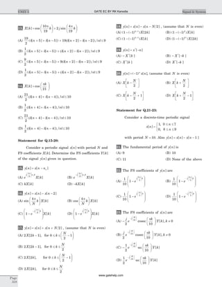 13. X k k j k[ ] cos sin=
æ
è
ç
ö
ø
÷ +
æ
è
ç
ö
ø
÷
10
19
2
4
19
p p
(A)
19
2
5 5 19 2 2 9( [ ] [ ]) [ ] [ ]),| |d d (d dn n n n n+ + - + + - - £
(B)
1
2
5 5 2 2 9( [ ] [ ]) [ ] [ ]),| |d d (d dn n n n n+ + - + + - - £
(C)
9
2
5 5 9 2 2 9( [ ] [ ]) [ ] [ ]),| |d d (d dn n n n n+ + - + + - - £
(D)
1
2
5 5 2 2 9( [ ] [ ]) [ ] [ ]),| |d d (d dn n n n n+ + - + + - - £
14. X k
k
[ ] cos=
æ
è
ç
ö
ø
÷
p
21
(A)
21
2
4 4 10(d d[ ] [ ]),| |n n n+ + - £
(B)
1
2
4 4 10(d d[ ] [ ]),| |n n n+ + - £
(C)
21
2
4 4 10(d d[ ] [ ]),| |n n n+ - - £
(D)
1
2
4 4 10(d d[ ] [ ]),| |n n n+ - - £
Statement for Q.15-20:
Consider a periodic signal x n[ ] with period N and
FS coefficients X k[ ]. Determine the FS coefficients Y k[ ]
of the signal y n[ ] given in question.
15. y n x n n[ ] [ ]= - o
(A) e X k
j
N
n k
2p
o
æ
è
çç
ö
ø
÷÷
[ ] (B) e X k
j
N
n k-
æ
è
çç
ö
ø
÷÷
2p
o
[ ]
(C) kX k[ ] (D) -kX k[ ]
16. y n x n x n[ ] [ ] [ ]= - - 2
(A) sin [ ]
4p
N
k X k
æ
è
ç
ö
ø
÷ (B) cos [ ]
4p
N
k X k
æ
è
ç
ö
ø
÷
(C) 1
4
-
æ
è
ç
ç
ö
ø
÷
÷
-
æ
è
çç
ö
ø
÷÷
e X k
j
N
k
p
[ ] (D) 1
4
-
æ
è
ç
ç
ö
ø
÷
÷
æ
è
çç
ö
ø
÷÷
e X k
j
N
k
p
[ ]
17. y n x n x n N[ ] [ ] [ ]= + + 2 , (assume that N is even)
(A) 2 2 1X k[ ],- for 0
2
1£ £ -
æ
è
ç
ö
ø
÷k
N
(B) 2 2 1X k[ ],- for 0
2
£ £k
N
(C) 2 2X k[ ], for 0
2
1£ £ -
æ
è
ç
ö
ø
÷k
N
(D) 2 2X k[ ], for 0
2
£ £k
N
18. y n x n x n N[ ] [ ] [ ]= - - 2 , (assume that N is even)
(A) ( ( ) ) [ ]1 1 21
- - +k
X k (B) ( ( ) ) [ ]1 1- - k
X k
(C) ( ( ) ) [ ]1 1 1
- - +k
X k (D) ( ( ) ) [ ]
1 1 2- - k
X k
19. y n x n[ ] [ ]*
= -
(A) - X k*
[ ] (B) - -X k*
[ ]
(C) X k*
[ ] (D) X k*
[ ]-
20. y n x nn
[ ] ( ) [ ]= -1 , (assume that N is even)
(A) X k
N
-
é
ëê
ù
ûú2
(B) X k
N
+
é
ëê
ù
ûú2
(C) X k
N
- +
é
ëê
ù
ûú2
1 (D) X k
N
+ -
é
ëê
ù
ûú2
1
Statement for Q.21-23:
Consider a discrete-time periodic signal
x n
n
n
[ ]
,
,
=
£ £
£ £
ì
í
î
1 0 7
0 8 9
with period N = 10. Also y n x n x n[ ] [ ] [ ]= - - 1
21. The fundamental period of y n[ ] is
(A) 9 (B) 10
(C) 11 (D) None of the above
22. The FS coefficients of y n[ ] are
(A)
1
10
1
8
5
-
æ
è
ç
ç
ö
ø
÷
÷
æ
è
çç
ö
ø
÷÷
e
j k
p
(B)
1
10
1
8
5
-
æ
è
ç
ç
ö
ø
÷
÷
-
æ
è
çç
ö
ø
÷÷
e
j k
p
(C)
1
10
1
4
5
-
æ
è
ç
ç
ö
ø
÷
÷
æ
è
çç
ö
ø
÷÷
e
j k
p
(D)
1
10
1
4
5
-
æ
è
ç
ç
ö
ø
÷
÷
-
æ
è
çç
ö
ø
÷÷
e
j k
p
23. The FS coefficients of x n[ ] are
(A) -
æ
è
ç
ö
ø
÷ ¹
-
æ
è
çç
ö
ø
÷÷j
e
k
Y k k
j
k
2 10
010
p
p
cosec [ ],
(B)
j
e
k
Y k k
j
k
2 10
010
-
æ
è
çç
ö
ø
÷÷ æ
è
ç
ö
ø
÷ ¹
p
p
cosec [ ],
(C) -
æ
è
ç
ö
ø
÷
-
æ
è
çç
ö
ø
÷÷1
2 10
10
e
k
Y k
j
kp
p
sec [ ]
(D)
1
2 10
10
e
k
Y k
j
k
-
æ
è
çç
ö
ø
÷÷ æ
è
ç
ö
ø
÷
p
p
sec [ ]
Page
318
UNIT 5 Signal & SystemGATE EC BY RK Kanodia
www.gatehelp.com
 