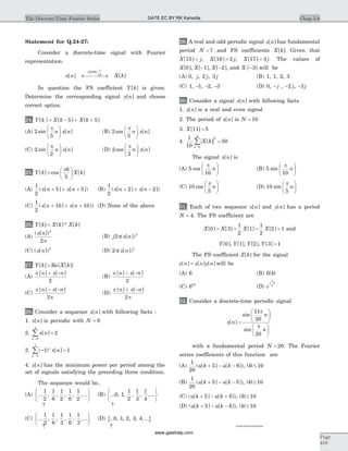 Statement for Q.24-27:
Consider a discrete-time signal with Fourier
representation.
x n X k
DTFS
[ ] [ ]
;
p
10
¬ ®¾ ¾¾
In question the FS coefficient Y k[ ] is given.
Determine the corresponding signal y n[ ] and choose
correct option.
24. Y k X k X k[ ] [ ] [ ]= - + +5 5
(A) 2
5
sin [ ]
p
n x n
æ
è
ç
ö
ø
÷ (B) 2
5
cos [ ]
p
n x n
æ
è
ç
ö
ø
÷
(C) 2
2
sin [ ]
p
n x n
æ
è
ç
ö
ø
÷ (D) 2
2
cos [ ]
p
n x n
æ
è
ç
ö
ø
÷
25. Y k
k
X k[ ] cos [ ]=
æ
è
ç
ö
ø
÷
p
5
(A)
1
2
5 5( [ ] [ ])x n x n+ + + (B)
1
2
2 2( [ ] [ ])x n x n+ + -
(C)
1
2
10 10( [ ] [ ])x n x n+ + + (D) None of the above
26. Y k X k X k[ ] [ ]* [ ]=
(A)
( [ ])x n 2
2p
(B) j x n2 2
p( [ ])
(C) ( [ ])x n 2
(D) 2 2
p( [ ])x n
27. Y k X[ ] Re{ [= k]}
(A)
x n x n[ ] [ ]+ -
2
(B)
x n x n[ ] [ ]- -
2
(C)
x n x n[ ] [ ]- -
2p
(D)
x n x n[ ] [ ]+ -
2p
28. Consider a sequence x n[ ] with following facts :
1. x n[ ] is periodic with N = 6
2. x n
n
[ ] =
=
å 2
0
5
3. ( ) [ ]- =
-
å 1 1
2
7
n
n
x n
4. x n[ ] has the minimum power per period among the
set of signals satisfying the preceding three condition.
The sequence would be..
(A) ... , , , , ,...
1
2
1
6
1
2
1
6
1
2
ì
í
î
ü
ý
þ
(B) ... , , , , ,...0 1
1
2
1
3
1
4
ì
í
î
ü
ý
þ
­ ­
(C) ... , , , , ,...
1
3
1
6
1
3
1
6
1
3
ì
í
î
ü
ý
þ
(D) { }... , , , , ,...0 1 2 3 4
­ ­
29. A real and odd periodic signal x n[ ] has fundamental
period N = 7 and FS coefficients X k[ ]. Given that
X j[ ]15 = , X j[ ]16 2= , X j[ ]17 3= . The values of
X X X[ ], [ ], [ ],0 1 2- - and X [ ]-3 will be
(A) 0 2 3, , ,j j j (B) 1, 1, 2, 3
(C) 1, -1, -2, -3 (D) 0, - j , -2 j, -3 j
30. Consider a signal x n[ ] with following facts
1. x n[ ] is a real and even signal
2. The period of x n[ ] is N = 10
3. X[ ]11 5=
4.
1
10
50
2
0
9
X k
n
[ ]
=
å =
The signal x n[ ] is
(A) 5
10
cos
p
n
æ
è
ç
ö
ø
÷ (B) 5
10
sin
p
n
æ
è
ç
ö
ø
÷
(C) 10
5
cos
p
n
æ
è
ç
ö
ø
÷ (D) 10
5
sin
p
n
æ
è
ç
ö
ø
÷
31. Each of two sequence x n[ ] and y n[ ] has a period
N = 4. The FS coefficient are
X X X X[ ] [ ] [ ] [ ]0 3
1
2
1
1
2
2 1= = = = and
Y Y Y Y[ ], [ ], [ ], [ ]0 1 2 3 1=
The FS coefficient Z k[ ] for the signal
z n x n y n[ ] [ ] [ ]= will be
(A) 6 (B) 6| |k
(C) 6| |k
(D) e
j k
p
2
32. Consider a discrete-time periodic signal
x n
n
n
[ ]
sin
sin
=
æ
è
ç
ö
ø
÷
æ
è
ç
ö
ø
÷
11
20
20
p
p
with a fundamental period N = 20. The Fourier
series coefficients of this function are
(A)
1
20
5 6( [ ] [ ])u k u k+ - - , | |k £ 10
(B)
1
20
5 5( [ ] [ ])u k u k+ - - , | |k £ 10
(C) ( [ ] [ ])u k u k+ - +5 6 , | |k £ 10
(D) ( [ ] [ ])u k u k+ - -5 6 , | |k £ 10
************
Chap 5.8The Discrete-Time Fourier Series
Page
319
GATE EC BY RK Kanodia
www.gatehelp.com
 