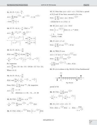 11. (D) N = 7, Wo =
2p
7
,
x n X k e e
j kn
n
j n
[ ] [ ]
( )
= =
æ
è
çç
ö
ø
÷÷
=-
-
æ
è
çç
ö
ø
÷÷
å
2
7
3
3 1
2
7
2
p p
- +
æ
è
çç
ö
ø
÷÷
1 2
1
2
7
e
j n( )
p
=
æ
è
ç
ö
ø
÷ -4
2
7
1cos
p
n
12. (C) N = 12, Wo =
p
6
, X k e
j k
[ ] =
-
æ
è
çç
ö
ø
÷÷
p
6
x n e e e
j k j kn
k
j
[ ] = =
-
æ
è
çç
ö
ø
÷÷
æ
è
çç
ö
ø
÷÷
=-
æ
è
çç
ö
ø
å
p p p
6 6
6
6
6
÷÷ -
=-
å
k n
k
( )1
6
6
=
-
æ
è
ç
ç
ö
ø
÷
÷
-
æ
è
ç
ç
ö
- - -
-
e e
e
j n j n
j n
( ) ( ) ( )
( )
4
6
1
9
6
1
6
1
1
1
p p
p
ø
÷
÷
=
-
æ
è
ç
ö
ø
÷
-
æ
è
ç
ö
ø
÷
sin ( )
sin ( )
3
4
1
12
1
p
p
n
n
13. (A) N = 19, Wo =
2p
19
X k k j k[ ] cos sin=
æ
è
ç
ö
ø
÷ +
æ
è
ç
ö
ø
÷
10
19
2
10
19
p p
= +
æ
è
ç
ç
ö
ø
÷
÷ + +
- - - - -1
2
5
2
19
5
2
19
2
2
19
e e e e
j k j k j k( ) ( ) ( )
p p p
-æ
è
ç
ç
ö
ø
÷
÷
j k( )2
2
19
p
By inspection
x n n n n n[ ] ( [ ] [ ]) ( [ ] [ ])= + + - + + - -
19
2
5 5 19 2 2d d d d ,
Where | |n £ 9
14. (A) N = 21, Wo =
2p
21
X k k[ ] cos=
æ
è
ç
ö
ø
÷
8
21
p
= +
æ
è
ç
ç
ö
ø
÷
÷
- - -1
2
4
2
21
4
2
21
e e
j k j k( ) ( )
p p
Since X k
N
x n e jk n
n N
[ ] [ ]= -
=
å
1 Wo
, By inspection
x n
n
n
[ ]
,
, { , ,...... . }
=
= ±
Î - -
ì
í
ï
î
21
2
4
0 10 9 9 10otherwiseï
15. (B) Y k
N
x n n e
n
N j
N
kn
[ ] [ ]= -
=
- -
æ
è
çç
ö
ø
÷÷
å
1
0
1
2
o
p
= =
-
æ
è
çç
ö
ø
÷÷
=
- -
æ
è
çç
ö
ø
÷÷ -
å
1
2
0
1
2
N
e x n e e
j
N
kn
n
N j
N
kn
p p
o
[ ]
j
N
kn
X k
2p
o
æ
è
çç
ö
ø
÷÷
[ ]
16. (C) Y k X k e X k e
j
N
k j
N
k
[ ] [ ] [ ]= - = -
æ
è
-
æ
è
çç
ö
ø
÷÷ -
æ
è
çç
ö
ø
÷÷
2
2
4
1
p p
ç
ç
ö
ø
÷
÷
X k[ ]
17. (C) Note that y n x n x n N[ ] [ ] [ ]= + + 2 has a period
of N 2 and N has been assumed to be even,
Y k
N
x n x n N e
j
N
kn
n
N
[ ] ( [ ] [ ])= + +
-
æ
è
çç
ö
ø
÷÷
=
-
å
2
2
4
0
2 1 p
= 2 2X k[ ] for 0 2 1£ £ -k N( )
18. (B) y n x n x n N[ ] [ ] [ ]= - - 2
Y k e X k e X k
j
N
N
k
j k
[ ] [ ] ( ) [ ]= -
æ
è
ç
ç
ö
ø
÷
÷
= -
-
æ
è
çç
ö
ø
÷÷ -
1 1
2
2
p
p
=
ì
í
î
0
2
, k
X k k
even
[ ], odd
19. (C) y n x n[ ] [ ]*
= -
Y k
N
x n e X k
j
N
kn
n
N
[ ] [ ] [ ]* *
= - =
-
æ
è
çç
ö
ø
÷÷
=
-
å
1
2
0
1
p
20. (A) With N even
y n x n e x n e x nn j n
j
N
N
[ ] ( ) [ ] [ ] [ ]= - = =
æ
è
çç
ö
ø
÷÷
1
2
2p
p
Y k
N
e x n e
j
N
N
j
N
kn
n
N
[ ] [ ]=
æ
è
çç
ö
ø
÷÷ -
æ
è
çç
ö
ø
÷÷
=
-
å
1
2
2
2
0
1
p p
= = -
-
æ
è
çç
ö
ø
÷÷ -
æ
è
çç
ö
ø
÷÷
=
-
å
1
2
2
2
0
1
N
x n e X k N
j
N
n k
N
n
N
[ ] [ ]
p
21. (B) y n[ ] is shown is fig. S5.8.21. It has fundamental
period of 10.
22. (B) Y k y n e
n
j kn
[ ] [ ]=
=
-
æ
è
çç
ö
ø
÷÷
å
1
10 0
9
2
10
p
= -
æ
è
ç
ç
ö
ø
÷
÷
= -
-
æ
è
çç
ö
ø
÷÷ -
æ
è
çç
ö
ø
÷
1
10
1
1
10
1
2
10
8
8
5
e e
j k j
p p
÷æ
è
ç
ç
ö
ø
÷
÷
k
23. (A) y n x n x n[ ] [ ] [ ]= - - 1
Y k X k e X k X k
Y k
e
j k
j
[ ] [ ] [ ] [ ]
[ ]
= - Þ =
-
-
æ
è
çç
ö
ø
÷÷
-
æ
è
ç
2
10
5
1
p
p
ç
ö
ø
÷÷ k
Chap 5.8The Discrete-Time Fourier Series
Page
321
2 31 4 5 87
9
10 11
y n[ ]
n
-1
1
Fig. S5.8.21
GATE EC BY RK Kanodia
www.gatehelp.com
 
