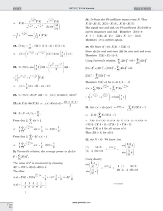 Þ =
-
æ
è
çç
ö
ø
÷÷
æ
è
çç
ö
ø
÷÷ -
æ
è
çç
ö
X k
e Y k
e e
j k
j k j
[ ]
[ ]
p
p p
10
10 10 ø
÷÷
æ
è
çç
ö
ø
÷÷
=
æ
è
ç
ö
ø
÷
k
j k
e Y k
j
k
p
p
10
2
10
[ ]
sin
=
- æ
è
ç
ö
ø
÷
-
æ
è
çç
ö
ø
÷÷j
e k Y k
j k
2 10
10
p
p
cosec [ ]
24. (D) Wo
p
=
10
, Y k X k X k[ ] [ ] [ ]= - + +5 5
Þ = +
æ
è
ç
ç
ö
ø
÷
÷ =
æ
è
ç
ö-
y n e e x n n
j n j n
[ ] [ ] cos
( ) ( )5
10
5
10
2
2
p p
p
ø
÷ x n[ ]
25. (B) Y k k X k
e e
X k
j k j k
[ ] cos [ ] [ ]=
æ
è
ç
ö
ø
÷ =
+
æ
è
ç
ç
ç
ö
ø
÷
÷
÷
-
p
p p
5 2
5 5
= +
æ
è
ç
ç
ö
ø
÷
÷
-1
2
2
10
2
10
e e X k
j k j k( ) ( )
[ ]
p p
Þ = - + +y n x n x n[ ] ( [ ] [ ])
1
2
2 2
26. (C) Y k X k X k[ ] [ ]* [ ]= Þ y n x n x n x n[ ] [ ] [ ] ( [ ])= = 2
27. (A) Y k[ ] =Re{ [ ]}X k Þ =y n[ ] Ev{ [ ]}x n =
+ -x n x n[ ] [ ]
2
28. (A) N = 6, Wo =
2p
6
,
From fact 2, x n
n
[ ] =
=
å 2
0
5
Þ = Þ =
æ
è
çç
ö
ø
÷÷
=
å
1
6
1
3
0
1
3
2
6
0
0
5
e x n X
j k
n
p
( )
[ ] [ ] ,
From fact 3, ( ) [ ]- =
=
å 1 1
2
7
n
n
x n
Þ = =
æ
è
çç
ö
ø
÷÷
=
å
1
6
1
6
3
1
6
2
6
3
0
5
e x n X
j k
n
p
( )
[ ] , [ ]
By Parseval’s relation, the average power in x n[ ] is
P X k
k
=
=
å [ ]
2
0
5
,
The value of P is minimized by choosing
X X X X[ ] [ ] [ ] [ ]1 2 4 5 0= = = =
Therefore
x n X X e
n
n
[ ] [ ] [ ] ( )= + = + -
æ
è
çç
ö
ø
÷÷
0 3
1
3
1
1
6
2
6
3
p
= + -
1
3
1
1
6
( )n
x n[ ] ... , , , , ,...=
ì
í
î
ü
ý
þ
1
2
1
6
1
2
1
6
1
2
­
29. (D) Since the FS coefficient repeat every N. Thus
X X X X X X[ ] [ ], [ ] [ ], [ ] [ ]1 15 2 16 3 17= = =
The signal real and odd, the FS coefficient X k[ ] will be
purely imaginary and odd. Therefore X[ ]0 0=
X X X X X X[ ] [ ], [ ] [ ], [ ] [ ]- = - - = - - = -1 1 2 2 3 3
Therefore (D) is correct option.
30. (C) Since N = 10, X X[ ] [ ]11 1 5= =
Since x n[ ] is real and even X k[ ] is also real and even.
Therefore X X[ ] [ ]1 1 5= - = .
Using Parseval’s relation X k X k
N k
[ ] [ ]
2 2
1
8
50å å= =
=-
X X X X k
k
[ ] [ ] [ ] [ ]- + + + =
=
å1 1 0 50
2 2 2 2
2
8
X X k
k
[ ] [ ]0 0
2 2
2
8
+ =
=
å
Therefore X k[ ] = 0 for k = 0 2 3 8, , , ..... .
x n X k e X k e
j
N
kn
N
j kn
k
[ ] [ ] [ ]= =
æ
è
çç
ö
ø
÷÷
æ
è
çç
ö
ø
÷÷
=-
å
2 2
10
p p
1
8
å
= +
æ
è
ç
ç
ö
ø
÷
÷
=
-
æ
è
çç
ö
ø
÷÷
æ
è
çç
ö
ø
÷÷
5 10
5
10
2
10
e e
j n j n
2p p
p
cos n
æ
è
ç
ö
ø
÷
31. (A) z n x n y n X l Y k lDTFS
k N
[ ] [ ] [ ] [ ] [ ]= ¬ ®¾¾ -
=< >
å
Þ = -
=
åZ k X l Y k l
l
[ ] [ ] [ ]
0
3
Þ = + - + - + -Z k X Y k X Y k X Y k X Y k[ ] [ ] [ ] [ ] [ ] [ ] [ ] [ ] [ ]0 1 1 2 2 3 3
= + - + - + -Y k Y k Y k Y k[ ] [ ] [ ] [ ]2 1 2 2 3
Since Y k[ ] is 1 for all values of k.
Thus Z k[ ] = 6, for all k.
32. (A) N = 20 We know that
1 5
0 5 10
11
2010
, | |
, | |
sin
si
;n
n
k
DTFS£
< £
ì
í
î
¬ ®¾ ¾¾
æ
è
ç
ö
ø
÷p
p
n
p
20
k
æ
è
ç
ö
ø
÷
Using duality
sin
sin
, | |;
11
20
20
1
20
110
p
p
pn
n
kDTFS
æ
è
ç
ö
ø
÷
æ
è
ç
ö
ø
÷
¬ ®¾ ¾¾
£ 5
0 5 10, | |< £
ì
í
î k
*********
Page
322
UNIT 5 Signal & SystemGATE EC BY RK Kanodia
www.gatehelp.com
 