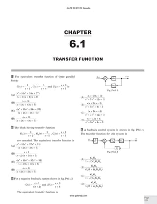1. The equivalent transfer function of three parallel
blocks
G s
s
1
1
1
( ) =
+
, G s
s
2
1
4
( ) =
+
and G s
s
s
3
3
5
( ) =
+
+
is
(A)
( )
( )( )( )
s s s
s s s
3 2
10 34 37
1 4 5
+ + +
+ + +
(B)
( )
( )( )( )
s
s s s
+
+ + +
3
1 4 5
(C)
- + + +
+ + +
( )
( )( )( )
s s s
s s s
3 2
10 34 37
1 4 5
(D)
- +
+ + +
( )
( )( )( )
s
s s s
3
1 4 5
2. The block having transfer function
G s
s
1
1
2
( ) =
+
, G s
s
2
1
5
( ) =
+
, G s
s
s
3
1
3
( ) =
+
+
are cascaded. The equivalent transfer function is
(A)
( )
( )( )( )
s s s
s s s
3 2 2
10 37 31
2 3 5
+ + +
+ + +
(B)
s
s s s
+
+ + +
1
2 3 5( ) ( ) ( )
(C)
- + + +
+ + +
( )
( )( )( )
s s s
s s s
3 2 2
10 37 31
2 3 5
(D)
- +
+ + +
( )
( )( )( )
s
s s s
1
2 3 5
3. For a negative feedback system shown in fig. P.6.1.3
G s
s
s s
( )
( )
=
+
+
1
2
and H s
s
s
( ) =
+
+
3
4
The equivalent transfer function is
(A)
s s s
s s s
( )( )+ +
+ + +
2 3
7 12 33 2
(B)
s s s
s s s
( )( )+ +
+ + -
2 3
5 4 33 2
(C)
( )( )s s
s s s
+ +
+ + +
1 4
7 12 33 2
(D)
( )( )s s
s s s
+ +
+ + -
1 4
5 4 33 2
4. A feedback control system is shown in fig. P.6.1.4.
The transfer function for this system is
(A)
G G
H G G G
1 2
1 1 2 31 +
(B)
G G
G H G G
2 3
1 1 2 31( )+
(C)
G G
H G G G
2 3
1 1 2 31 +
(D)
G G
G H G G
2 3
1 1 2 31( )+
CHAPTER
6.1
TRANSFER FUNCTION
Page
325
R s( ) C s( )
H s( )
G s( )+
Fig. P.6.1.3
R C
+ G2 G3
1
G1
H2
Fig. P.6.1.4
GATE EC BY RK Kanodia
www.gatehelp.com
 