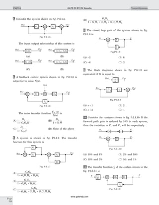 5. Consider the system shown in fig. P.6.1.5.
The input output relationship of this system is
6. A feedback control system shown in fig. P.6.1.6 is
subjected to noise N s( ).
The noise transfer function
C s
N s
N ( )
( )
is
(A)
G
G G H
2
1 21 +
(B)
G
G H
2
11 +
(C)
G
G H
2
21 +
(D) None of the above
7. A system is shown in fig. P6.1.7. The transfer
function for this system is
(A)
G G
G G H G H
1 2
1 1 2 2 11 + +
(B)
G G
G G H H
1 2
1 2 1 21 + +
(C)
G G
G H G H G G H H
1 2
1 1 2 2 1 2 1 21 - - +
(D)
G G
G H G H G G H H
1 2
1 1 2 2 1 2 1 21 + + +
8. The closed loop gain of the system shown in fig.
P6.1.8 is
(A) -2 (B) 6
(C) -6 (D) 2
9. The block diagrams shown in fig. P.6.1.9 are
equivalent if G is equal to
(A) s + 1 (B) 2
(C) s + 2 (D) 1
10. Consider the systems shown in fig. P.6.1.10. If the
forward path gain is reduced by 10% in each system,
then the variation in C1 and C2 will be respectively
(A) 10% and 1% (B) 2% and 10%
(C) 10% and 0% (D) 5% and 1%
11. The transfer function C
R
of the system shown in the
fig. P.6.1.11 is
Page
326
UNIT 6 Control Systems
+ +R s( ) C s( )
G1 G2
H2
H1
Fig. P.6.1.7
R s( ) C s( )s + 2
s + 1
+
+
R s( ) C s( )
G
1
s + 1
Fig. P.6.1.9
R2 C2
10+
R1 C1
316
Fig. P.6.1.10
R C
6+
+
1
3
Fig.P6.1.8
N s( )
+ G1 G2
H2
+
+R s( ) C s( )
Fig. P.6.1.6
G1G2
R s( ) C s( )
G1 + G2
R s( ) C s( )
1 + +1G G G1 2
R s( ) C s( )
1 + +2G G G1 2
R s( ) C s( )
(C) (D)
(A) (B)
+
+
+
+
R s( ) C s( )
G2G1
Fig. P.6.1.5
R C
+ H2 G1
1
H1
G2
Fig. P.6.1.11
GATE EC BY RK Kanodia
www.gatehelp.com
 