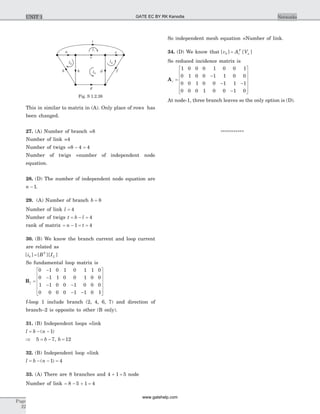 This in similar to matrix in (A). Only place of rows has
been changed.
27. (A) Number of branch =8
Number of link =4
Number of twigs =8 4 4- =
Number of twigs =number of independent node
equation.
28. (D) The number of independent node equation are
n - 1.
29. (A) Number of branch b = 8
Number of link l = 4
Number of twigs t b l= - = 4
rank of matrix = - = =n t1 4
30. (B) We know the branch current and loop current
are related as
[ ] [ ][ ]i B Ib
T
L=
So fundamental loop matrix is
Bf =
-
-
- -
- -
é
ë
ê
ê
ê
ê
ù
û
ú
0 1 0 1 0 1 1 0
0 1 1 0 0 1 0 0
1 1 0 0 1 0 0 0
0 0 0 0 1 1 0 1
ú
ú
ú
f-loop 1 include branch (2, 4, 6, 7) and direction of
branch–2 is opposite to other (B only).
31. (B) Independent loops =link
l b n= - -( )1
Þ = -5 7b , b = 12
32. (B) Independent loop =link
l b n= - - =( )1 4
33. (A) There are 8 branches and 4 1 5+ = node
Number of link = - + =8 5 1 4
So independent mesh equation =Number of link.
34. (D) We know that [ ] [ ]v A Vb r
T
n=
So reduced incidence matrix is
Ar =
-
- -
-
é
ë
ê
ê
ê
ê
ù
û
ú
ú
ú
1 0 0 0 1 0 0 1
0 1 0 0 1 1 0 0
0 0 1 0 0 1 1 1
0 0 0 1 0 0 1 0ú
At node-1, three branch leaves so the only option is (D).
***********
Page
22
NetworksUNIT 1
g
bh
a
c
i
e
d fl3
l4
l1
l2
Fig. S 1.2.26
GATE EC BY RK Kanodia
www.gatehelp.com
 