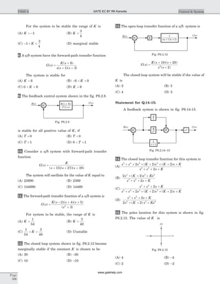 For the system to be stable the range of K is
(A) K > -1 (B) K <
3
4
(C) - < <1
3
4
K (D) marginal stable
8. A ufb system have the forward-path transfer function
G s
K s
s s s
( )
( )
( )( )
=
+
+ +
6
1 3
The system is stable for
(A) K < 6 (B) - < <6 0K
(C) 0 6< <K (D) K > 6
9. The feedback control system shown in the fig. P6.2.8.
is stable for all positive value of K, if
(A) T = 0 (B) T < 0
(C) T > 1 (D) 0 1< <T
10. Consider a ufb system with forward-path transfer
function
G s
K
s s s
( )
( )( )( )
=
+ + +15 27 38
The system will oscillate for the value of K equal to
(A) 23690 (B) 2369
(C) 144690 (D) 14469
11. The forward-path transfer function of a ufb system is
G s
K s s s
s
( )
( )( )( )
( )
=
- + +
+
2 4 5
32
For system to be stable, the range of K is
(A) K >
1
54
(B) K <
3
40
(C)
1
54
3
40
< <K (D) Unstable
12. The closed loop system shown in fig. P6.2.12 become
marginally stable if the constant K is chosen to be
(A) 30 (B) -30
(C) 10 (D) -10
13. The open-loop transfer function of a ufb system is
G s
K s s
s s
( )
( )( )
( )
=
+ +
+
10 20
22
The closed loop system will be stable if the value of
K is
(A) 2 (B) 3
(C) 4 (D) 5
Statement for Q.14–15:
A feedback system is shown in fig. P6.14-15.
14. The closed loop transfer function for this system is
(A)
s s s K s K s K
s s s K
5 4 3 2
3 2
2 2 2
2
+ + + + + + +
+ + +
( ) ( )
(B)
2 2
2
4 3 2
3 2
s K s Ks
s s s K
+ + +
+ + +
( )
(C)
s s s K
s s s K s K s K
3 2
5 4 3 2
2
2 2 2
+ + +
+ + + + + + +( ) ( )
(D)
s s s K
s K s Ks
3 2
4 3 2
2
2 2
+ + +
+ + +( )
15. The poles location for this system is shown in fig.
P6.2.15. The value of K is
(A) 4 (B) -4
(C) 2 (D) -2
Page
336
UNIT 6 Control & System
K Ts(1 + )
s s2
(1+ )
R s( ) C s( )
+
Fig. P6.2.9
s s s( + 1)( + 5)
1R s( ) C s( )
+ K
Fig. P6.2.12
1
s + 1
R s( ) C s( )
K
s2
2
s
+ +
+
s2
Fig. P6.2.14–15
s
jw
Fig. P6.2.15
GATE EC BY RK Kanodia
www.gatehelp.com
 