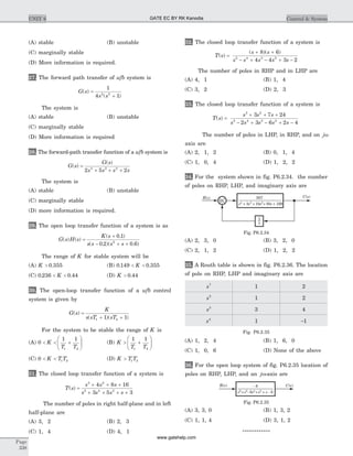 (A) stable (B) unstable
(C) marginally stable
(D) More information is required.
27. The forward path transfer of ufb system is
G s
s s
( )
( )
=
+
1
4 12 2
The system is
(A) stable (B) unstable
(C) marginally stable
(D) More information is required
28. The forward-path transfer function of a ufb system is
G s
G s
s s s s
( )
( )
=
+ + +2 5 24 3 2
The system is
(A) stable (B) unstable
(C) marginally stable
(D) more information is required.
29. The open loop transfer function of a system is as
G s H s
K s
s s s s
( ) ( )
( . )
( . )( . )
=
+
- + +
0 1
0 2 0 62
The range of K for stable system will be
(A) K > 0 355. (B) 0 149 0 355. .< <K
(C) 0 236 0 44. .< <K (D) K > 0 44.
30. The open-loop transfer function of a ufb control
system is given by
G s
K
s sT sT
( )
( )( )
=
+ +1 21 1
For the system to be stable the range of K is
(A) 0
1 1
1 2
< < +
æ
è
çç
ö
ø
÷÷K
T T
(B) K
T T
> +
æ
è
çç
ö
ø
÷÷
1 1
1 2
(C) 0 1 2< <K T T (D) K T T> 1 2
31. The closed loop transfer function of a system is
T s
s s s
s s s s
( ) =
+ + +
+ + + +
3 2
5 4 2
4 8 16
3 5 3
The number of poles in right half-plane and in left
half-plane are
(A) 3, 2 (B) 2, 3
(C) 1, 4 (D) 4, 1
32. The closed loop transfer function of a system is
T s
s s
s s s s s
( )
( )( )
=
+ +
- + - + -
8 6
4 4 3 25 4 3 2
The number of poles in RHP and in LHP are
(A) 4, 1 (B) 1, 4
(C) 3, 2 (D) 2, 3
33. The closed loop transfer function of a system is
T s
s s s
s s s s s
( ) =
+ + +
- + - + -
3 2
5 4 3 2
3 7 24
2 3 6 2 4
The number of poles in LHP, in RHP, and on jw
axis are
(A) 2, 1, 2 (B) 0, 1, 4
(C) 1, 0, 4 (D) 1, 2, 2
34. For the system shown in fig. P6.2.34. the number
of poles on RHP, LHP, and imaginary axis are
(A) 2, 3, 0 (B) 3, 2, 0
(C) 2, 1, 2 (D) 1, 2, 2
35. A Routh table is shown in fig. P6.2.36. The location
of pole on RHP, LHP and imaginary axis are
s7
1 2
s5
1 2
s5
3 4
s4
1 -1
Fig. P6.2.35
(A) 1, 2, 4 (B) 1, 6, 0
(C) 1, 0, 6 (D) None of the above
36. For the open loop system of fig. P6.2.35 location of
poles on RHP, LHP, and an jw-axis are
(A) 3, 3, 0 (B) 1, 3, 2
(C) 1, 1, 4 (D) 3, 1, 2
************
Page
338
UNIT 6 Control & System
507
s + s + s + s +4 3 2
3 10 30 169
R s( ) C s( )
+
1
s
Fig. P6.2.34
- 8
s +s - s +s + s6 5 4 2
6 - 6
R s( ) C s( )
Fig. P6.2.35
GATE EC BY RK Kanodia
www.gatehelp.com
 
