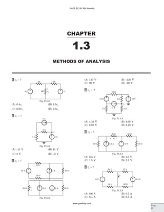 1. v1 = ?
(A) 0.4vs (B) 1.5vs
(C) 0.67vs (D) 2.5vs
2. va = ?
(A) -11 V (B) 11 V
(C) 3 V (D) -3 V
3. v1 = ?
(A) 120 V (B) -120 V
(C) 90 V (D) -90 V
4. va = ?
(A) 4.33 V (B) 4.09 V
(C) 8.67 V (D) 8.18 V
5. v2 = ?
(A) 0.5 V (B) 1.0 V
(C) 1.5 V (D) 2.0 V
6. ib = ?
(A) 0.6 A (B) 0.5 A
(C) 0.4 A (D) 0.3 A
CHAPTER
1.3
Page
23
METHODS OF ANALYSIS
6R 3R
4vs vsv16R
–
+
Fig. P1.3.1
3 A
2 W
va
3 W 1 A
Fig. P1.3.2
12 V
10 W
4 W
4 A1 W 2 W
10 V
va
Fig. P1.3.4
v2
60 W
30 W 0.5 A 10 V 30 W
20 W
–+
Fig. P1.3.5
10 W
30 V 3 A
20 W
30 W
v1
–
+
6 A 60 W9 A60 W
Fig. P1.3.3
10 V
36 W 69 W
0.5 A
37 W64 W
ib
Fig. P1.3.6
GATE EC BY RK Kanodia
www.gatehelp.com
 