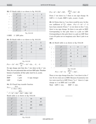 32. (C) Routh table is as shown in fig. S.6.2.32
s5
1 4 3
s4
-1 -4 -2
s3
e 1
s2 1 4- e
e
-2
s1 2 1 4
1 4
2
e e
e
+ -
-
s0
-2
Fig. S.6.2.32
3 RHP, 2 LHP poles.
33. (B) Routh table is as shown in fig. S.6.2.33
s5
1 3 2
s4
-2 -6 -4
s3
-2 -3 ROZ
s2
-3 -4
s1
- 1
3
s0
-4
Fig. S.6.2.33
P s s s( ) = - -2 64 2
,
dP s
ds
s s
( )
= - -8 123
, -2 , -3
No sign change exist from the s4
row down to the s0
row.
Thus, the even polynomial does not have RHP poles. Therefore
because of symmetry all four poles must be on jw-axis.
jw-axis 4 pole
RHP 1 pole (1 sign change)
LHP 0 pole
34. (D) Closed loop transfer function
T s
G s
G s H s
( )
( )
( ) ( )
=
+ +1
=
+ + + + +
507
3 10 30 169 5075 4 3 2
s
s s s s s
Routh table is as shown in fig. S.6.2.34
s5
1 10 69
s4
3 30 57
s3
12 60 ROZ
s2
15 507
s1
-345 6.
s0
507
Fig. S.6.2.33
P s s s( ) = + +3 30 5074 2
,
dP s
ds
s
( )
= +12 603
From s4
row down to s0
there is one sign change. So
LHP–1 1 2+ = pole. RHP–1 pole, jw-axis -2 pole.
35. (A) Notice that in s5
row there would be zero. In this
row coefficient of dP s
ds
( )
, where P s s s s( ) = + - -6 4 2
2 2
have been entered. From s6
to row down to the s0
row,
there is one sign change. So there is one pole on RHP.
Corresponding to this pole there is a pole on LHP.
Corresponding to this pole there is a pole on LHP. Rest
4 out of 6 poles are on imaginary axis. Rest 1 pole is on
LHP.
36. (A) Routh table is as shown in fig. S.6.2.36
s6
1 -6 -6
s5
1 0
s4
-6 0
s3
-24 0 ROZ
s2
e
s1
- 144
e
s0
-6
Fig. S.6.2.36
P s s( ) = - -6 64
,
dP s
ds
s
( )
= -24 3
,
There is two sign change from the s4
row down to the s0
row. So two roots are on RHS. Because of symmetry rest
two roots must be in LHP. From s6
to s4
there is 1 sign
change so 1 on RHP and 1 on LHP.
Total LHP 3 root, RHP 3 root.
***********
Chap 6.2Stability
Page
343
e + -
+ +
- -
+ -
+ -
+ +
- -
e + -
+ +
+ +
- -
- -
+ -
- +
- -
GATE EC BY RK Kanodia
www.gatehelp.com
 
