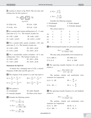 8. A system is shown in fig. P6.3.8. The rise time and
settling time for this system is
(A) 0.22s, 0.4s (B) 0.4s, 0.22s
(C) 0.12s, 0.4s (D) 0.4s, 0.12s
9. For a second order system settling time is Ts = 7 s and
peak time is Tp = 3 s. The location of poles are
(A) -0.97 ± j0.69 (B) -0.69 ± j0.97
(C) -1.047 ± j0.571 (D) -0.571 ± j1.047
10. For a second order system overshoot = 10% and
peak time Tp = 5 s. The location of poles are
(A) -0.46 ± j0.63 (B) -0.63 ± j0.46
(C) -0.74 ± j0.92 (D) -0.92 ± j0.74
11. For a second-order system overshoot = 12 % and
settling time = 0 6. s. The location of poles are
(A) -9.88 ± j6.67 (B) -6.67 ± j9.88
(C) -4.38 ± j6.46 (D) -6.46 ± j4.38
Statement for Q.12–13:
A system has a damping ratio of 1.25, a natural
frequency of 200 rad/s and DC gain of 1.
12. The response of the system to a unit step input is
(A) 1
5
3
2
3
50 150
+ -- -
e et t
(B) 1
4
3
1
3
100 400
- +- -
e et t
(C) 1
1
3
4
3
100 400
+ -- -
e et t
(D) 1
2
3
5
3
50 150
+ -- -
e et t
13. The system is
(A) overdamped (B) under damped
(C) critically damped (D) None of the above
14. Consider the following system
a. T s
s s
( )
( )( )
=
+ +
5
3 6
b. T s
s
s s
( )
( )
( )( )
=
+
+ +
10 7
10 20
c. T s
s s
( ) =
+ +
20
6 1442
d. T s
s
s
( ) =
+
+
2
92
e. T s
s
s
( )
( )
( )
=
+
+
5
10 2
Consider the following response
1. Overdamped 2. Under damped
3. Undamped 4. Critically damped.
The correct match is
1 2 3 4
(A) a c d e
(B) b a d e
(C) c a e d
(D) c b e d
15. The forward-path transfer of a ufb control system is
G s
s s
( )
( . )( )
=
+ +
1000
1 0 1 1 10
The step, ramp, and parabolic error constants are
(A) 0, 1000, 0 (B) 1000, 0, 0
(C) 0, 0, 0 (D) 0, 0, 1000
16. The open-loop transfer function of a ufb control
system is
G s
K s s
s s s
( )
( )( )
( )
=
+ +
+ +
1 2 1 4
2 82 2
The position, velocity and acceleration error
constants are respectively
(A) 0, 0, 4K (B) ¥ , ,
K
8
0
(C) 0 4, ,K ¥ (D) ¥ ¥, ,
K
8
17. The open-loop transfer function of a unit feedback
system is
G s
s s
( )
( . )( )
=
+ +
50
1 0 1 1 2
The position, velocity and acceleration error
constants are respectively
(A) 0, 0, 250 (B) 50, 0, 0
(C) 0, 250, ¥ (D) ¥, 50, 0
Chap 6.3Time Response
Page
345
10
( + 10)s
R s( ) C s( )1
s
Fig. P6.3.8
GATE EC BY RK Kanodia
www.gatehelp.com
 