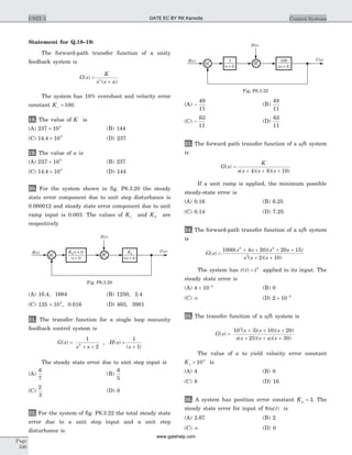 Statement for Q.18–19:
The forward-path transfer function of a unity
feedback system is
G s
K
s s an
( )
( )
=
+
The system has 10% overshoot and velocity error
constant Kv = 100.
18. The value of K is
(A) 237 103
´ (B) 144
(C) 14 4 103
. ´ (D) 237
19. The value of a is
(A) 237 103
. ´ (B) 237
(C) 14 4 103
. ´ (D) 144
20. For the system shown in fig. P6.3.20 the steady
state error component due to unit step disturbance is
0.000012 and steady state error component due to unit
ramp input is 0.003. The values of K1 and K2 are
respectively
(A) 16.4, 1684 (B) 1250, 2.4
(C) 125 ´ 103
, 0.016 (D) 463, 3981
21. The transfer function for a single loop nonunity
feedback control system is
G s
s s
( ) =
+ +
1
22
, H s
s
( )
( )
=
+
1
1
The steady state error due to unit step input is
(A)
6
7
(B)
6
5
(C)
2
3
(D) 0
22. For the system of fig. P6.3.22 the total steady state
error due to a unit step input and a unit step
disturbance is
(A) -
49
11
(B)
49
11
(C) -
63
11
(D)
63
11
23. The forward path transfer function of a ufb system
is
G s
K
s s s s
( )
( )( )( )
=
+ + +4 8 10
If a unit ramp is applied, the minimum possible
steady-state error is
(A) 0.16 (B) 6.25
(C) 0.14 (D) 7.25
24. The forward-path transfer function of a ufb system
is
G s
s s s s
s s s
( )
( )( )
( )( )
=
+ + + +
+ +
1000 4 20 20 15
2 10
2 2
3
The system has r t t( ) = 3
applied to its input. The
steady state error is
(A) 4 10 4
´ -
(B) 0
(C) ¥ (D) 2 10 5
´ -
25. The transfer function of a ufb system is
G s
s s s
s s s a s
( )
( )( )( )
( )( )( )
=
+ + +
+ + +
10 3 10 20
25 30
5
The value of a to yield velocity error constant
Kv = 104
is
(A) 4 (B) 0
(C) 8 (D) 16
26. A system has position error constant Kp = 3. The
steady state error for input of 8tu t( ) is
(A) 2.67 (B) 2
(C) ¥ (D) 0
Page
346
UNIT 5 Control Systems
D s( )
K1( + 2)s
( + 3)s
K2
s s( + 4)
R s( ) C s( )
+ +
+
Fig. P6.3.20
D s( )
100
s s( + 2)
1
( + 5)s
R s( ) C s( )
+ +
+
Fig. P6.3.22
GATE EC BY RK Kanodia
www.gatehelp.com
 