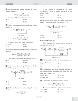 27. The forward path transfer function of a unity
feedback system is
G s
s s s
( )
( )( )
=
+ + +
1000
20 4 102
For input of 60u t( ) steady state error is
(A) 0 (B) 300
(C) ¥ (D) 10
28. For ufb system shown in fig. P6.3.28 the transfer
function is
G s
s s s
s s s
( )
( )( )( )
( )( )
=
+ + +
+ +
20 3 4 8
2 152
If input is 30 2
t , then steady state error is
(A) 0.9375 (B) 0
(C) ¥ (D) 64
29. The forward-path transfer function of a ufb control
system is
G s
s s s
s s s s
( )
( )( )( )
( )( )
=
+ + +
+ + +
450 8 12 15
38 2 282
The steady state errors for the test input 37tu t( ) is
(A) 0 (B) 0.061
(C) ¥ (D) 609
30. In the system shown in fig. P6.3.30, r t t( ) ,= +1 2
t > 0. The steady state error e t( ) is equal to
(A)
1
5
(B) 5
(C) 0 (D) ¥
31. A ufb control system has a forward path transfer
function
G s
s
s s
( )
( )
( )
=
+
+
10 1 4
12
If the system is subjected to an input
r t t t( ) ,= + +1 1
2
2
t > 0 the steady state error of the
system will be
(A) 0 (B) 0.1
(C) 10 (D) ¥
32. The system shown in fig. P6.3.32 has steady-state
error 0.1 to unit step input. The value of K is
(A) 0.1 (B) 0.9
(C) 1.0 (D) 9.0
Statement for Q.33–34:
Block diagram of a position control system is
shown in fig.P6.3.33–34.
33. If Kt = 0 and Ka = 5, then the steady state error to
unit ramp input is
(A) 5 (B) 0.2
(C) ¥ (D) 0
34. If the damping ratio of the system is increased to
0.7 without affecting the steady state error, then the
value of Ka and Kt are
(A) 86, 12.8 (B) 49, 9.3
(C) 24.5, 3.9 (D) 43, 6.4
35. A system has the following transfer function
G s
s s
s s s s
( )
( )( )
( )( )
=
+ +
+ + +
100 15 50
12 3 104 2
The type and order of the system are respectively
(A) 7 and 5 (B) 4 and 5
(C) 4 and 7 (D) 7 and 4
Chap 6.3Time Response
Page
347
r t( ) c t( )10( + 1)s
s s2
( + 2)
e t( )
+
Fig. P6.3.30
R s( ) C s( )
G s( )+
E s( )
Fig. P6.3.28
K
( + 1)(0.1 + 1)s s
+
R s( ) C s( )
Fig. P6.3.32
1
s s +(0.5 1)
R s( ) C s( )
+ +Ka
sKt
Fig. P6.3.33–34
GATE EC BY RK Kanodia
www.gatehelp.com
 