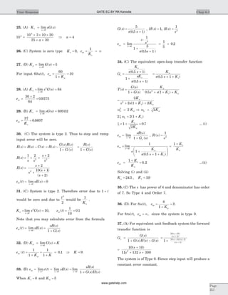 25. (A) K sG sv
s
=
®
lim ( )
0
10
10 3 10 20
25 30
4
4
=
´ ´ ´
´ ´a
Þ a = 4
26. (C) System is zero type Kv = 0, e
K
ss
v
= = ¥
1
27. (D) K G sp
s
= =
®
lim ( )
0
5
For input 60u t( ), e
K
ss
p
=
+
=
60
1
10
28. (A) K s G sa
s
= =
®
lim ( )
0
2
64
ess =
´
=
30 2
64
0 9375.
29. (B) K sG sv
s
= =
®
lim ( ) .
0
609 02
e
K
ss
v
= =
37
0 0607.
30. (C) The system is type 2. Thus to step and ramp
input error will be zero.
E s R s C s( ) ( ) ( )= - = -
+
R s
G s R s
G s
( )
( ) ( )
( )1
=
+
R s
G s
( )
( )1
R s
s s
s
s
( ) = + =
+1 2 2
2 2
E s
s
s
s
s
( )
( )
( )
=
+
+
+
+
2
10 1
2
2
e t sE sss
s
( ) lim ( )= =
®0
0
31. (C) System is type 2. Therefore error due to 1 + t
would be zero and due to
t2
2
would be
1
Ka
.
K s G sa
s
= =
®
lim ( )
0
2
10, e tss( ) .= =
1
10
0 1
Note that you may calculate error from the formula
e t sE s
sR s
G s
ss
s
( ) lim ( )
( )
( )
= =
+®0 1
32. (D) K G s Kp
s
= =
®
lim ( )
0
e t
K K
ss
p
( ) .=
+
=
+
=
1
1
1
1
0 1 Þ K = 9.
33. (B) e e tss
t
=
®¥
lim ( ) =
®
lim ( )
s
sE s
0
=
+®
lim
( )
( ) ( )s
sR s
G s H s0 1
When Kt = 0 and Ka = 5
G s
s s
( )
( . )
=
+
5
0 5 1
, H s( ) = 1, R s
s
( ) =
1
2
e
s
s
s s
ss
s
=
×
+
+
®
lim
( . )
0
2
1
1
5
0 5 1
= =
1
5
0 2.
34. (C) The equivalent open-loop transfer function
G
K
s s
sK
s s
e
a
t
=
+
+
+
( . )
( . )
0 5 1
1
0 5 1
=
+ +
K
s s K
a
t( . )0 5 1
T s
G s
G s
( )
( )
( )
=
+1
=
+ + +
K
s s K K
a
t a0 5 12
. ( )
=
+ + +
2
2 1 22
K
s s K K
a
t a( )
wn aK2
2= Þ wn aK= 2
2 2 1x wn tK= +( )
x = + =1
2
0 7
K
K
t
a
. ... (i)
e
sR s
G s
ss
s
e
=
+®
lim
( )
( )0 1
, R s
s
( ) =
1
2
e
s
K
s s K
ss
s
a
t
=
+
+ +
æ
è
çç
ö
ø
÷÷
®
lim
( . )
0
1
1
0 5 1
=
+1 K
K
t
a
e
K
K
ss
t
a
=
+
=
1
0 2. ...(ii)
Solving (i) and (ii)
K Ka t= =24 5 39. , .
35. (C) The s has power of 4 and denominator has order
of 7. So Type 4 and Order 7.
36. (D) For 8u t( ), e
K
ss
p
=
+
=
8
1
2.
For 8tu t( ), ess = ¥, since the system is type 0.
37. (A) For equivalent unit feedback system the forward
transfer function is
G
G s
G s H s G s
e =
+ -
( )
( ) ( ) ( )1
=
+
+
+
+ +
+
10 10
2
10 10 3
2
1
( )
( )
( )( )
( )
s
s s
s s
s s
=
+
+ +
10 10
11 132 3002
( )s
s s
The system is of Type 0. Hence step input will produce a
constant error constant.
Chap 6.3Time Response
Page
351
GATE EC BY RK Kanodia
www.gatehelp.com
 