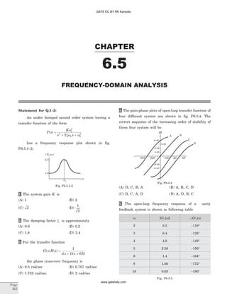 Statement for Q.1–2:
An under damped second order system having a
transfer function of the form
T s
K
s s
n
n n
( ) =
+ +
w
xw w
2
2 2
2
has a frequency response plot shown in fig.
P6.5.1–2.
1. The system gain K is
(A) 1 (B) 2
(C) 2 (D)
1
2
2. The damping factor x is approximately
(A) 0.6 (B) 0.2
(C) 1.8 (D) 2.4
3. For the transfer function
G s H s
s s s
( ) ( )
( )( . )
=
+ +
1
1 0 5
the phase cross-over frequency is
(A) 0.5 rad/sec (B) 0.707 rad/sec
(C) 1.732 rad/sec (D) 2 rad/sec
4. The gain-phase plots of open-loop transfer function of
four different system are shown in fig. P6.5.4. The
correct sequence of the increasing order of stability of
these four system will be
(A) D, C, B, A (B) A, B, C, D
(C) B, C, A, D (D) A, D, B, C
5. The open-loop frequency response of a unity
feedback system is shown in following table
w | |G j( )w ÐG j( )w
2 8.5 -119°
3 6.4 -128°
4 4.8 -142°
5 2.56 -156°
6 1.4 -164°
8 1.00 -172°
10 0.63 -180°
Fig. P6.5.5
CHAPTER
6.5
FREQUENCY-DOMAIN ANALYSIS
Page
362
w
2.5
1.0
wn
| ( )|T jw
Fig. P6.5.1-2
dB
-270o
-225o
A
10 dB
-20 dB
-30 dB
20 dB
30 dB
40 dB
B
C
D
-135
o
-90o
-45o
Fig. P6.5.4
GATE EC BY RK Kanodia
www.gatehelp.com
 