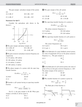 The gain margin and phase margin of the system
are
(A) 2 dB, 8° (B) 2 dB, - °172
(C) 4 dB, 8° (D) 4 dB, - °172
Statement for Q.6–7:
Consider the gain-phase plot shown in fig.
P6.5.6–7.
6. The gain margin and phase margin are
(A) -2 dB, 40° (B) 2 dB, 40°
(C) 2 dB, 140° (D) -2 dB, 140°
7. The gain crossover and phase crossover frequency are
respectively
(A) 10 rad/sec, 100 rad/sec
(B) 100 rad/sec, 10 rad/sec
(C) 10 rad/sec, 2 rad/sec
(D) 100 rad/sec, 2 rad/sec
8. The phase margin of a system with the open loop
transfer function
G s H s
s
s s
( ) ( )
( )
( )( )
=
-
+ +
1
1 3
is
(A) 68 3. ° (B) 90°
(C) 0 (D) ¥
9. Consider a ufb system having an open-loop transfer
function
G s
K
s s s
( )
( . )( . )
=
+ +0 2 1 0 05 1
For K = 1, the gain margin is 28 dB. When gain
margin is 20 dB, K will be equal to
(A) 2 (B) 4
(C) 5 (D) 2.5
10. The gain margin of the ufb system
G s
s s
( )
( )( )
=
+ +
2
1 2
is
(A) 1.76 dB (B) 3.5 dB
(C) -3.5 dB (D) -1.76 dB
11. The open-loop transfer function of a system is
G s H s
K
s s s
( ) ( )
( )( )
=
+ +1 2 1 3
The phase crossover frequency is
(A) 6 rad/sec (B) 2.46 rad/sec
(C) 0.41 rad/sec (D) 3.23 rad/sec
12. The open-loop transfer function of a ufb system is
G s
s
s s
( )
( . )
=
+
+
1
1 0 5
The corner frequencies are
(A) 0 and 2 (B) 0 and 1
(C) 0 and -1 (D) 1 and 2
13. In the Bode-plot of a unity feedback control system,
the value of magnitude of G j( )w at the phase crossover
frequency is 1
2
. The gain margin is
(A) 2 (B)
1
2
(C)
1
3
(D) 3
14. In the Bode-plot of a ufb control system, the value of
phase of G j( )w at the gain crossover frequency is - °120 .
The phase margin of the system is
(A) - °120 (B) 60°
(C) - °60 (D) 120°
15. The transfer function of a system is given by
G s
K
s sT
K
T
( )
( )
;=
+
<
1
1
The Bode plot of this function is
Chap 6.5Frequency-Domain Analysis
Page
363
dB
Ð wG j( )
2 dB
-2 dB
w = 2
w 10=
w 100=
-270o
-180
o
-140
o
-90
o
0
Fig. P6.5.6-7
dB
0 dB
-20 dB/dec
-40 dB/dec
-40 dB/dec
w
1
T
0.1
T
dB
0 dB w
1
T
0.1
T
(A) (B)
GATE EC BY RK Kanodia
www.gatehelp.com
 