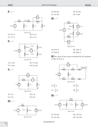 7. i1 = ?
(A) 3.3 A (B) 2.1 A
(C) 1.7 A (D) 1.1 A
8. i1 = ?
(A) 1 mA (B) 1.5 mA
(C) 2 mA (D) 2.5 mA
9. i1 = ?
(A) 4 A (B) 3 A
(C) 6 A (D) 5 A
10. i1 = ?
(A) 20 mA (B) 15 mA
(C) 10 mA (D) 5 mA
11. i1 = ?
(A) 0.01 A (B) -0.01 A
(C) 0.03 A (D) 0.02 A
12. The value of the current measured by the ammeter
in Fig. P1.3.12 is
(A)
2
3
A (B)
5
3
A
(C) -
5
6
A (D)
2
9
A
13. i1 = ?
(A) 10 mA (B) -10 mA
(C) 0.4 mA (D) -0.4 mA
Page
24
UNIT 1 Networks
2 A
4 A 3 W 2 W
i1
4 W
3 V
Fig. P1.3.9
i145 V 500 W
2 kW
15 mA
Fig. P1.3.10
7.5mA
90 kW
10 kW 90 kW
10 kW
i2
i1
75 V
Fig. P1.3.8
6.6 V
i1
100 W
40 W
0.1 A
0.06 A
50 W
60W
0.1A
Fig. P1.3.11
75 V 4 W 3 W 5 W
10 W
2 W8 W
6 A
i1
Fig. P1.3.7
2 A
3 A 6 W
4 W7 W
5 W 2 W
Ammeter
Fig. P1.3.12
40 mA 100 W i1
200 W
50 W 10 mA
Fig. 1.3.13
GATE EC BY RK Kanodia
www.gatehelp.com
 