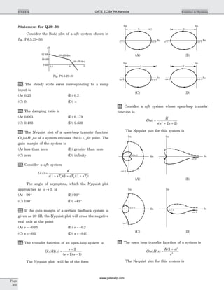 Statement for Q.29–30:
Consider the Bode plot of a ufb system shown in
fig. P6.5.29–30.
29. The steady state error corresponding to a ramp
input is
(A) 0.25 (B) 0.2
(C) 0 (D) ¥
30. The damping ratio is
(A) 0.063 (B) 0.179
(C) 0.483 (D) 0.639
31. The Nyquist plot of a open-loop transfer function
G j H j( ) ( )w w of a system encloses the ( , )-1 0j point. The
gain margin of the system is
(A) less than zero (B) greater than zero
(C) zero (D) infinity
32. Consider a ufb system
G s
K
s sT sT sT
( )
( )( )( )
=
+ + +1 1 11 2 3
The angle of asymptote, which the Nyquist plot
approaches as w ® 0, is
(A) - °90 (B) 90°
(C) 180° (D) - °45
33. If the gain margin of a certain feedback system is
given as 20 dB, the Nyquist plot will cross the negative
real axis at the point
(A) s = -0 05. (B) s = -0 2.
(C) s = -0 1. (D) s = -0 01.
34. The transfer function of an open-loop system is
G s H s
s
s s
( ) ( )
( )( )
=
+
+ -
2
1 1
The Nyquist plot will be of the form
35. Consider a ufb system whose open-loop transfer
function is
G s
K
s s s
( )
( )
=
+ +2
2 2
The Nyquist plot for this system is
36. The open loop transfer function of a system is
G s H s
K s
s
( ) ( )
( )
=
+1 2
3
The Nyquist plot for this system is
Page
366
UNIT 6 Control & System
dB
0 dB
18 dB
32 dB -20 dB/dec
-40 dB/dec
ww10.1
Fig. P6.5.29-30
2
Im Im
Re Re
w ¥= w ¥=w= 0 w= 0
2
(A) (B)
Im Im
Re Rew ¥=w ¥=w= 0 w= 0
2 2
(C) (D)
Im
Re
w ¥=
w ¥=
w= 0
w= 0
Im
Re
(A) (B)
w ¥=
w ¥=
w= 0
w= 0
Im
Re
Im
Re
(C) (D)
GATE EC BY RK Kanodia
www.gatehelp.com
 