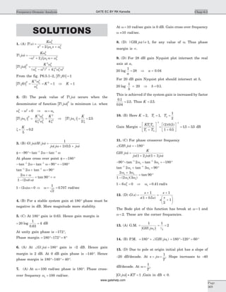 SOLUTIONS
1. (A) T s
K
s s
n
n n
( ) =
+ +
w
xw w
2
2 2
2
T j
K
j
n
n n
( )w
w
w xw w w
=
- + +
2
2 2
2
| |T j
K n
n n
( )
( )
w
w
w w x w w
2
2 4
2 2 2 2 2 2
4
=
- +
From the fig. P6.5.1–2, | |T j( )0 1=
| |T j
K
Kn
n
( )0 1
2
2 4
4
2
= = =
w
w
Þ K = 1
2. (B) The peak value of T j( )w occurs when the
denominator of function | |T j( )w
2
is minimum i.e. when
w wn
2 2
0- = Þ w w= n
| |T j
K K
n
n
n
( )w
w
x w x
2
2 4
2 4
2
2
4 4
= = Þ | |T j
K
n( ) .w
x
= =
2
2 5
x = =
K
5
0 2.
3. (B) G j H j
j j j
( ) ( )
( )( . )
w w
w w w
=
+ +
1
1 0 5
f = - °- -- -
90 21 1
tan tanw w
At phase cross over point f = - °180
- - - ° = - °- -
tan tan1 1
2 90 180w w
tan tan- -
+ = °1 1
2 90w w
2
1 2
90
w w
w w
+
-
= ° = ¥
( )( )
tan
1 2 0- =( )w w Þ w = =
1
2
0 707. rad/sec
4. (B) For a stable system gain at 180° phase must be
negative in dB. More magnitude more stability.
5. (C) At 180° gain is 0.63. Hence gain margin is
= =20
1
0 63
4log
.
dB
At unity gain phase is - °172 ,
Phase margin = °- ° = °180 172 8
6. (A) At Ð = °G j( )w 180 gain is -2 dB. Hence gain
margin is 2 dB. At 0 dB gain phase is - °140 . Hence
phase margin is 180 140 40°- ° = °.
7. (A) At w = 100 rad/sec phase is 180°. Phase cross-
over frequency wp = 100 rad/sec.
At w = 10 rad/sec gain is 0 dB. Gain cross over frequency
w =10 rad/sec.
8. (D) |GH( )|jw ¹ 1, for any value of w. Thus phase
margin is ¥.
9. (D) For 28 dB gain Nyquist plot intersect the real
axis at a,
20
1
28log
a
= Þ a = 0.04
For 20 dB gain Nyquist plot should intersect at b,
20
1
20log
b
= Þ b = 0 1. .
This is achieved if the system gain is increased by factor
0 1
0 04
2 5
.
.
.= . Thus K = 2 5. .
10. (B) Here K T T= = =2 1
1
2
1 2, ,
Gain Margin =
+
é
ë
ê
ù
û
ú
-
KT T
T T
1 2
1 2
1
=
+
é
ëê
ù
ûú = =
-
( )( . )
.
. .
2 0 5
1 0 5
15 35
1
dB
11. (C) For phase crossover frequency
Ð = - °GH j( )w 180
GH j
K
j j j
( )
( )( )
w
w w w
=
+ +1 2 1 3
- °- - = - °- -
90 2 3 1801 1
tan tanw wp p
tan tan- -
+ = °1 1
2 3 90w wp p
2 3
1 2 3
90
w w
w w
p p
p p
+
-
= °
( )( )
tan
1 6 02
- =wp Þ wp = 0 41. rad/s
12. (D) G s
s
s s
s
s
s
( )
( . )
=
+
+
=
+
+
æ
è
ç
ö
ø
÷
1
1 0 5
1
2
1
The Bode plot of this function has break at w = 1 and
w = 2. These are the corner frequencies.
13. (A) G.M. =
1
GH j( )wp
= =
1
2
1
2
14. (B) P.M. = ° + Ð180 1GH j( )w = °- ° = °180 120 60
15. (D) Due to pole at origin initial plot has a slope of
-20 dB/decade. At s j
T
= =w
1
. Slope increases to -40
dB/decade. At w =
1
T
,
| |G j KT( )w » < 1 ,Gain in dB < 0.
Chap 6.5Frequency-Domain Analysis
Page
369
GATE EC BY RK Kanodia
www.gatehelp.com
 