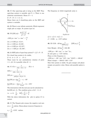 40. (C) One open-loop pole is lying on the RHP. Thus
open-loop system is unstable and P = 1. There is one
clockwise encirclement. Hence N = -1.
Z P N= - = - - =1 1 2( ) ,
Hence there are 2 closed-loop poles on the RHP and
system is unstable.
41. (B) There is one infinite semicircle. Which represent
single pole at origin. So system type is1.
42. (D) | |GH j
K
K( )w
w
w
=
+
+
=
1
1
2
2
Ð = - -
-- -
GH j( ) tan tanw w
w1 1
1
At w = 0 GH j K( )w = Ð °0 ,
At w = 1 GH j K( )w = Ð °90 ,
At w = 2 GH j K( )w = Ð °127 ,
At w = ¥ GH j K( )w = Ð °180 ,
43. (A) RHP poles of open-loop system P = 1, Z P N= - .
For closed loop system to be stable,
Z = 0, 0 1= - N Þ N = 1
There must be one anticlockwise rotation of point
( )- +1 0j . It is possible when K > 1.
44. (C) G s
s s s
( )
( )( )
=
+ +
1
2 1 1
, H s( ) = 1
GH s
s s s
( )
( )( )
=
+ +
1
2 1 1
GH j
j j j
( )
( )( )
w
w w w
=
+ +
1
2 1 1
lim ( ) lim
w w
w
w® ®
= = ¥Ð - °
0 0
1
90GH j
j
lim ( ) lim
( )w w
w w
w®¥ ®¥
= = Ð - °GH j
j
1
2
0 2703
The intersection with the real axis can be calculated as
Im{ ( )}GH jw = 0, The condition gives w w( )2 1 02
- =
i.e. w = 0
1
2
, , GH j
1
2
2
3
æ
è
ç
ö
ø
÷ =
-
With the above information the plot in option (C) is
correct.
45. (C) The Nyquist plot crosses the negative real axis
at w =
1
2
rad/sec. Hence phase crossover frequency is
wp = =
1
2
0 707. rad/sec.
The frequency at which magnitude unity is
w w w1
2
1
2
1
2
1 1 4 1( ) ( )+ + =
w2
= 0.326, w1 = 0.57 rad/sec
46. (D) G.M.
| |
= 20
1
log
( )GH jwp
, | |GH j( )wp =
2
3
Gain Margin = =20
3
2
352log . dB.
Ð = - °- -- -
GH j( ) tan tanw w w90 21 1
,
At unit gain w1 = 0.57 rad/sec,
Phase at this frequency is
Ð = - °- -- -
GH j( ) tan . tan ( . )w1
1 1
90 0 57 2 0 57 = - °168 42.
Phase margin = - °+ ° = °168 42 180 11 6. .
Note that system is stable. So gain margin and phase
margin are positive value. Hence only possible option is
(D).
***************
Page
372
UNIT 6 Control & System
Im
Re
Phase Margin
-1 wp
w1
-2
3
Fig.S6.5.44
GATE EC BY RK Kanodia
www.gatehelp.com
 