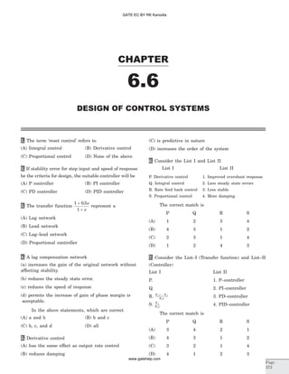1. The term ‘reset control’ refers to
(A) Integral control (B) Derivative control
(C) Proportional control (D) None of the above
2. If stability error for step input and speed of response
be the criteria for design, the suitable controller will be
(A) P controller (B) PI controller
(C) PD controller (D) PID controller
3. The transfer function
1 0 5
1
+
+
. s
s
represent a
(A) Lag network
(B) Lead network
(C) Lag–lead network
(D) Proportional controller
4. A lag compensation network
(a) increases the gain of the original network without
affecting stability.
(b) reduces the steady state error.
(c) reduces the speed of response
(d) permits the increase of gain of phase margin is
acceptable.
In the above statements, which are correct
(A) a and b (B) b and c
(C) b, c, and d (D) all
5. Derivative control
(A) has the same effect as output rate control
(B) reduces damping
(C) is predictive in nature
(D) increases the order of the system
6. Consider the List I and List II
List I List II
P. Derivative control 1. Improved overshoot response
Q. Integral control 2. Less steady state errors
R. Rate feed back control 3. Less stable
S. Proportional control 4. More damping
The correct match is
P Q R S
(A) 1 2 3 4
(B) 4 3 1 2
(C) 2 3 1 4
(D) 1 2 4 3
7. Consider the List–I (Transfer function) and List–II
(Controller)
List I List II
P. 1. P–controller
Q. 2. PI–controller
R. K s K
K s
1 2
3
+
3. PD–controller
S. K
K s
1
2
4. PID–controller
The correct match is
P Q R S
(A) 3 4 2 1
(B) 4 3 1 2
(C) 3 2 1 4
(D) 4 1 2 3
CHAPTER
6.6
DESIGN OF CONTROL SYSTEMS
Page
373
GATE EC BY RK Kanodia
www.gatehelp.com
 