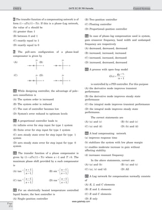 8. The transfer function of a compensating network is of
form ( ) ( )1 1+ +aTs Ts . If this is a phase–Lag network,
the value of a should be
(A) greater than 1
(B) between 0 and 1
(C) exactly equal to 1
(D) exactly equal to 0
9. The poll–zero configuration of a phase–lead
compensator is given by
10. While designing controller, the advantage of pole–
zero cancellation is
(A) The system order is increased
(B) The system order is reduced
(C) The cost of controller becomes low
(D) System’s error reduced to optimum levels
11. A proportional controller leads to
(A) infinite error for step input for type 1 system
(B) finite error for step input for type 1 system
(C) zero steady state error for step input for type 1
system
(D) zero steady state error for step input for type 0
system
12. The transfer function of a phase compensator is
given by ( ) ( )1 1+ +aTs Ts where a > 1 and T > 0. The
maximum phase shift provided by a such compensator
is
(A) tan- +
-
æ
è
çç
ö
ø
÷÷
1 1
1
a
a
(B) sin- -
+
æ
è
çç
ö
ø
÷÷
1 1
1
a
a
(C) tan- -
+
æ
è
çç
ö
ø
÷÷
1 1
1
a
a
(D) cos- -
+
æ
è
çç
ö
ø
÷÷
1 1
1
a
a
13. For an electrically heated temperature controlled
liquid heater, the best controller is
(A) Single–position controller
(B) Two–position controller
(C) Floating controller
(D) Proportional–position controller
14. In case of phase–lag compensation used is system,
gain crossover frequency, band width and undamped
frequency are respectively
(A) decreased, decreased, decreased
(B) increased, increased, increased
(C) increased, increased, decreased
(D) increased, decreased, decreased
15. A process with open–loop model
G s
Ke
s
s TD
( ) =
t +
-
1
is controlled by a PID controller. For this purpose
(A) the derivative mode improves transient
performance
(B) the derivative mode improves steady state
performance
(C) the integral mode improves transient performance
(D) the integral mode improves steady state
performance.
The correct statements are
(A) (a) and (c) (B) (b) and (c)
(C) (a) and (d) (D) (b) and (d)
16. A lead compensating network
(a) improves response time
(b) stabilizes the system with low phase margin
(c) enables moderate increase in gain without
affecting stability.
(d) increases resonant frequency
In the above statements, correct are
(A) (a) and (b) (B) (a) and (c)
(C) (a), (c) and (d) (D) All
17. A Lag network for compensation normally consists
of
(A) R, L and C elements
(B) R and L elements
(C) R and C elements
(D) R only
Page
374
UNIT 6 Control Systems
s
jw
s
jw
s
jw
s
jw
(A)
(C)
(B)
(D)
GATE EC BY RK Kanodia
www.gatehelp.com
 