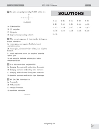 18. The pole–zero plot given in fig.P6.6.18 is that of a
(A) PID controller
(B) PD controller
(C) Integrator
(D) Lag–lead compensating network
19. The correct sequence of steps needed to improve
system stability is
(A) reduce gain, use negative feedback, insert
derivative action
(B) reduce gain, insert derivative action, use negative
feedback
(C) insert derivative action, use negative feedback,
reduce gain
(D) use negative feedback, reduce gain, insert
derivative action.
20. In a derivative error compensation
(A) damping decreases and setting time decreases
(B) damping increases and setting time increases
(C) damping decreases and setting time increases
(D) damping increases and setting time decreases
21. An ON–OFF controller is a
(A) P controller
(B) PID controller
(C) integral controller
(D) non linear controller
**********
SOLUTIONS
1. (A) 2. (D) 3. (A) 4. (D) 5. (B)
6. (D) 7. (A) 8. (B) 9. (A) 10. (B)
11. (C) 12. (B) 13. (C) 14. (D) 15. (C)
16. (D) 17. (C) 18. (D) 19. (D) 20. (D)
21. (D)
Chap 6.6Design of Control Systems
Page
375
s
jw
Fig. P6.6.18
GATE EC BY RK Kanodia
www.gatehelp.com
 